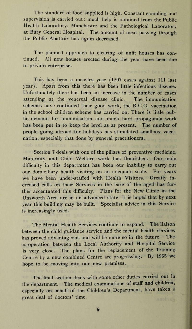 The standard of food supplied is high. Constant sampling and supervision is carried out; much help is obtained from the Public Health Laboratory, Manchester and the Pathological Laboratory at Bury General Hospital. The amount of meat passing through the Public Abattoir has again decreased. The planned approach to clearing of unfit houses has con- tinued. All new houses erected during the year have been due to private enterprise. This has been a measles year (1207 cases against 111 last year). Apart from this there has been little infectious disease. Unfortunately there has been an increase in the number of cases attending at the venereal disease clinic. The immunisation schemes have continued their good work, the B.C.G. vaccination in the school children scheme has carried on. There is little pub- lic demand for immunisation and much hard propaganda work has been put in to keep the level as at present. The number of people going abroad for holidays has stimulated smallpox vacci- nation, especially that done by general practitioners. Section 7 deals with one of the pillars of preventive medicine. Maternity and Child Welfare work has flourished. Our main difficulty in this department has been our inability to carry out our domiciliary health visiting on an adequate scale. For years we have been under-staffed with Health Visitors. Greatly in- creased calls on their Services in the care of the aged has fur- ther accentuated this difficulty. Plans for the New Clinic in the Unsworth Area are in an advanced state. It is hoped that by next year this building may be built. Specialist advice in this Service is increasingly used. The Mental Health Services continue to expand. The liaison between the child guidance service and the mental health services has proved advantageous and will be more so in the future. The co-operation between the Local Authority and Hospital Service is very close. The plans for the replacement of the Training Centre by a new combined Centre are progressing. By 1965 we hope to be moving into our new premises. The final section deals with some other duties carried out in the department. The medical examinations of staff and children, especially on behalf of the Children’s Department, have taken a great deal of doctors’ time.
