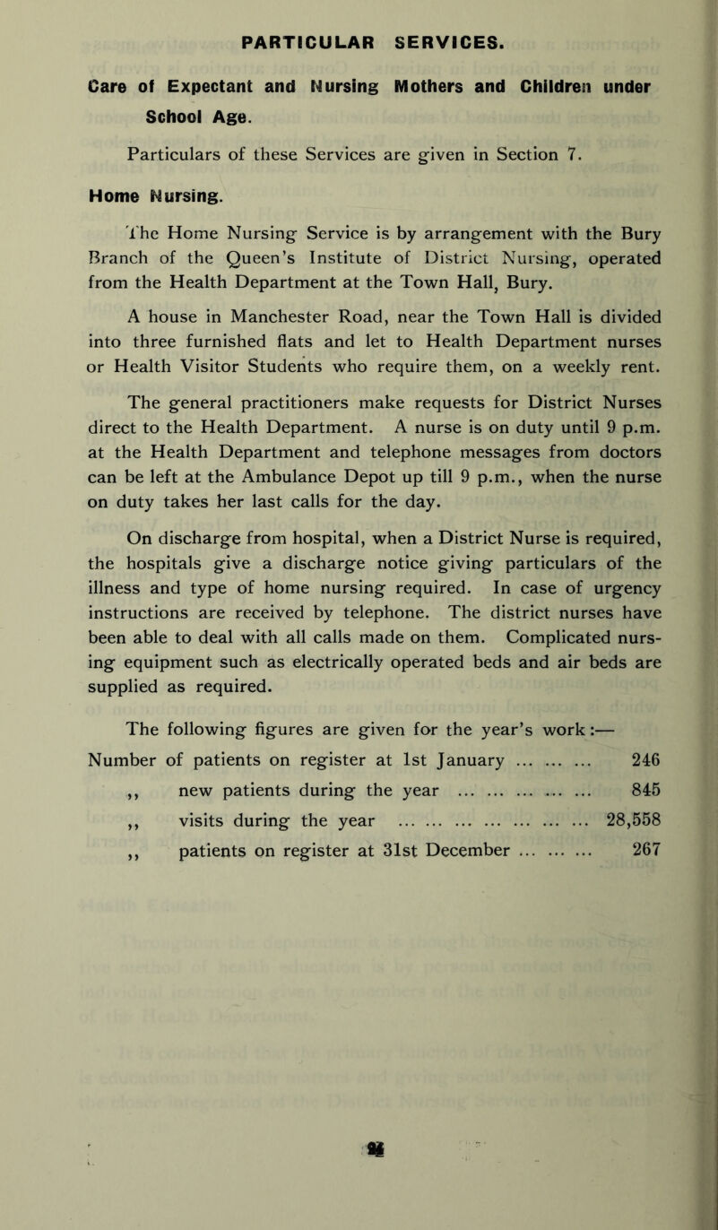 PARTICULAR SERVICES. Care of Expectant and Nursing Mothers and Children under School Age. Particulars of these Services are given in Section 7. Home Nursing. The Home Nursing Service is by arrangement with the Bury Branch of the Queen’s Institute of District Nursing, operated from the Health Department at the Town Hall, Bury. A house in Manchester Road, near the Town Hall is divided into three furnished flats and let to Health Department nurses or Health Visitor Students who require them, on a weekly rent. The general practitioners make requests for District Nurses direct to the Health Department. A nurse is on duty until 9 p.m. at the Health Department and telephone messages from doctors can be left at the Ambulance Depot up till 9 p.m., when the nurse on duty takes her last calls for the day. On discharge from hospital, when a District Nurse is required, the hospitals give a discharge notice giving particulars of the illness and type of home nursing required. In case of urgency instructions are received by telephone. The district nurses have been able to deal with all calls made on them. Complicated nurs- ing equipment such as electrically operated beds and air beds are supplied as required. The following figures are given for the year’s work:— Number of patients on register at 1st January 246 ,, new patients during the year 845 ,, visits during the year 28,558 ,, patients on register at 31st December 267