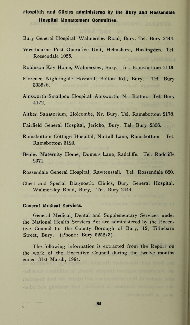 Hospitals and Clinics administered by the Bury ana Rossendale Hospital IVlanagement Committee. Bury General Hospital, Walmersley Road, Bury. Tel. Bury 2444. Westbourne Post Operative Unit, Helmshore, Haslingden. Tel. Rossendale 1055. Robinson Kay Home, Walmersley, Bury. Tei. Ramsbottom 2113. Florence Nightingale Hospital, Bolton Rd., Bury. Tel. Bury 3335/6. Ainsworth Smallpox Hospital, Ainsworth, Nr. Bolton. Tel. Bury 4172. Aitken Sanatorium, Holcombe, Nr. Bury. Tel. Ramsbottom 2178. Fairfield General Hospital, Jericho, Bury. Tel. Bury 2306. Ramsbottom Cottage Hospital, Nuttall Lane, Ramsbottom. Tel. Ramsbottom 3123. Bealey Maternity Home, Dumers Lane, Radcliffe. Tel. Radcliffe 2371. Rossendale General Hospital, Rawtenstall. Tel. Rossendale 820. Chest and Special Diagnostic Clinics, Bury General Hospital. Walmersley Road, Bury. Tel. Bury 2444. General iVledical Services. General Medical, Dental and Supplementary Services under the National Health Services Act are administered by the Execu- tive Council for the County Borough of Bury, 12, Tithebarn Street, Bury. (Phone: Bury 5252/3). The following information is extracted from the Report on the work of the Executive Council during the twelve months ended 31st March, 1964,