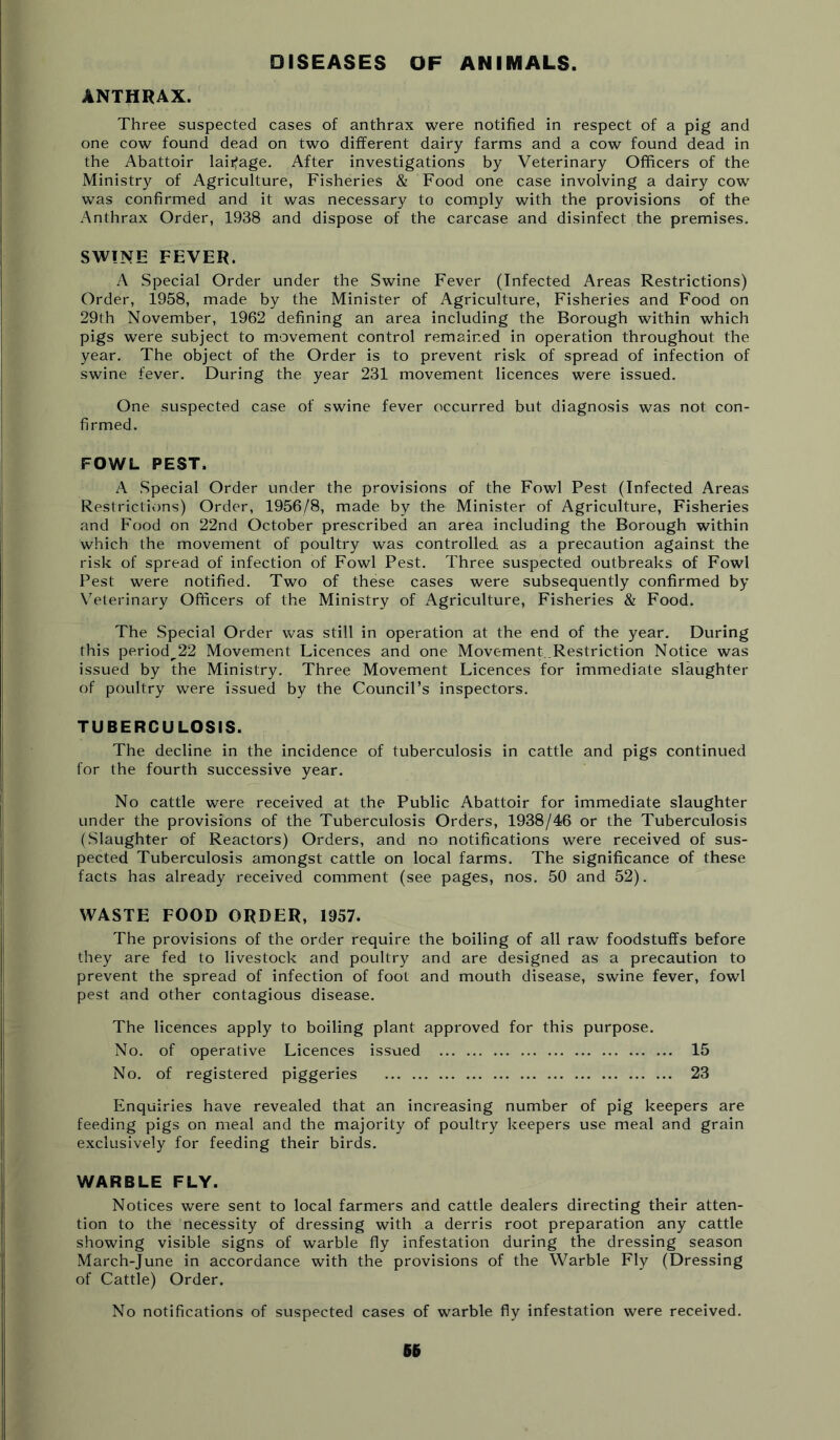 DISEASES OF ANIMALS. ANTHRAX. Three suspected cases of anthrax were notified in respect of a pig and one cow found dead on two different dairy farms and a cow found dead in the Abattoir laiifage. After investigations by Veterinary Officers of the Ministry of Agriculture, Fisheries & Food one case involving a dairy cow was confirmed and it was necessary to comply with the provisions of the Anthrax Order, 1938 and dispose of the carcase and disinfect the premises, SWINE FEVER. A Special Order under the Swine Fever (Infected Areas Restrictions) Order, 1958, made by the Minister of Agriculture, Fisheries and Food on 29th November, 1962 defining an area including the Borough within which pigs were subject to movement control remained in operation throughout the year. The object of the Order is to prevent risk of spread of infection of swine fever. During the year 231 movement licences were issued. One suspected case of swine fever occurred but diagnosis was not con- firmed. FOWL PEST. A Special Order under the provisions of the Fowl Pest (Infected Areas Restrictions) Order, 1956/8, made by the Minister of Agriculture, Fisheries and Food on 22nd October prescribed an area including the Borough within which the movement of poultry was controlled as a precaution against the risk of spread of infection of Fowl Pest. Three suspected outbreaks of Fowl Pest were notified. Two of these cases were subsequently confirmed by Veterinary Officers of the Ministry of Agriculture, Fisheries & Food. The Special Order was still in operation at the end of the year. During this period^22 Movement Licences and one Movement .Restriction Notice was issued by the Ministry. Three Movement Licences for immediate slaughter of poultry were issued by the Council’s inspectors. TUBERCULOSIS. The decline in the incidence of tuberculosis in cattle and pigs continued for the fourth successive year. No cattle were received at the Public Abattoir for immediate slaughter under the provisions of the Tuberculosis Orders, 1938/46 or the Tuberculosis (.Slaughter of Reactors) Orders, and no notifications were received of sus- pected Tuberculosis amongst cattle on local farms. The significance of these facts has already received comment (see pages, nos. 50 and 52). WASTE FOOD ORDER, 1957. The provisions of the order require the boiling of all raw foodstuffs before they are fed to livestock and poultry and are designed as a precaution to prevent the spread of infection of foot and mouth disease, swine fever, fowl pest and other contagious disease. The licences apply to boiling plant approved for this purpose. No, of operative Licences issued 15 No. of registered piggeries 23 Enquiries have revealed that an increasing number of pig keepers are feeding pigs on meal and the majority of poultry keepers use meal and grain exclusively for feeding their birds. WARBLE FLY. Notices were sent to local farmers and cattle dealers directing their atten- tion to the necessity of dressing with a derris root preparation any cattle showing visible signs of warble fly infestation during the dressing season March-June in accordance with the provisions of the Warble Fly (Dressing of Cattle) Order. No notifications of suspected cases of warble fly infestation were received.
