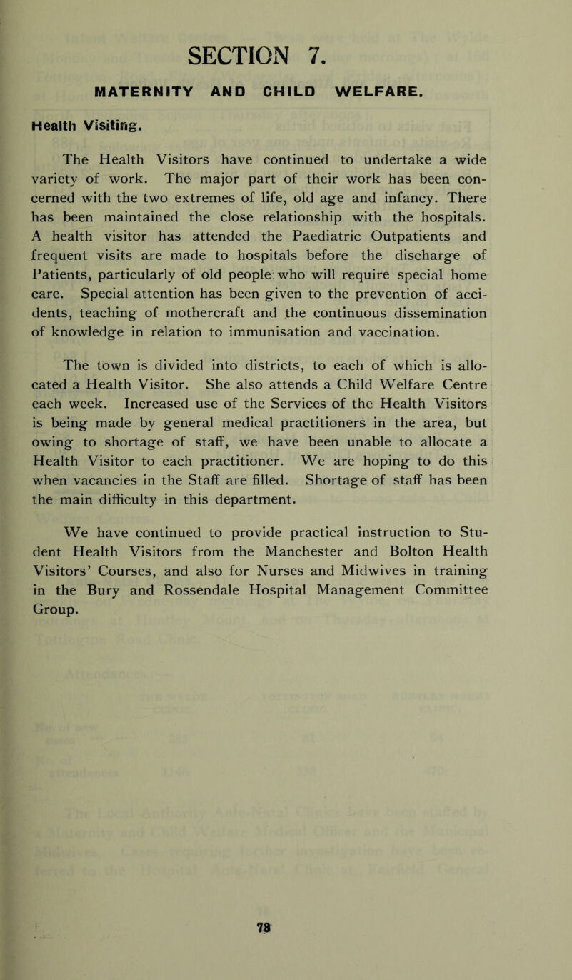 MATERNITY AND CHILD WELFARE. Health Visiting. The Health Visitors have continued to undertake a wide variety of work. The major part of their work has been con- cerned with the two extremes of life, old age and infancy. There has been maintained the close relationship with the hospitals. A health visitor has attended the Paediatric Outpatients and frequent visits are made to hospitals before the discharge of Patients, particularly of old people who will require special home care. Special attention has been given to the prevention of acci- dents, teaching of mothercraft and fhe continuous dissemination of knowledge in relation to immunisation and vaccination. The town is divided into districts, to each of which is allo- cated a Health Visitor. She also attends a Child Welfare Centre each week. Increased use of the Services of the Health Visitors is being made by general medical practitioners in the area, but owing to shortage of staff, we have been unable to allocate a Health Visitor to each practitioner. We are hoping to do this when vacancies in the Staff are filled. Shortage of staff has been the main difficulty in this department. We have continued to provide practical instruction to Stu- dent Health Visitors from the Manchester and Bolton Health Visitors’ Courses, and also for Nurses and Midwives in training in the Bury and Rossendale Hospital Management Committee Group. 78