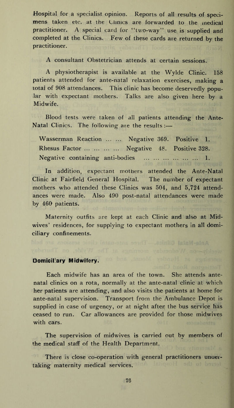 Hospital for a specialist opinion. Reports of all results of speci- mens taken etc. at the Clinics are forwarded to the medical practitioner. A special card for “two-way” use is supplied and completed at the Clinics. Few of these cards are returned by the practitioner. A consultant Obstetrician attends at certain sessions. A physiotherapist is available at the Wylde Clinic. 158 patients attended for ante-natal relaxation exercises, making a total of 908 attendances. This clinic has become deservedly popu- lar with expectant mothers. Talks are also given here by a Midwife. Blood tests were taken of all patients attending the Ante- Natal Clinics. The following are the results :— Wasserman Reaction Negative 369. Positive 1. Rhesus Factor Negative 48. Positive 328. Negative containing anti-bodies 1. In addition, expectant mothers attended the Ante-Natal Clinic at Fairfield General Hospital. The number of expectant mothers who attended these Clinics was 504, and 5,724 attend- ances were made. Also 490 post-natal attendances were made by 460* patients. Maternity outfits are kept at each Clinic and also at Mid- wives’ residences, for supplying to expectant mothers in all domi- ciliary confinements. Domiciliary Midwifery. Each midwife has an area of the town. She attends ante- natal clinics on a rota, normally at the ante-natal clinic at which her patients are attending, and also visits the patients at home for ante-natal supervision. Transport from the Ambulance Depot is supplied in case of urgency, or at night after the bus service has ceased to run. Car allowances are provided for those midwives with cars. The supervision of midwives is carried out by members of the medical staff of the Health Department. There is close co-operation with general practitioners uiiuei- taking maternity medical services. 78