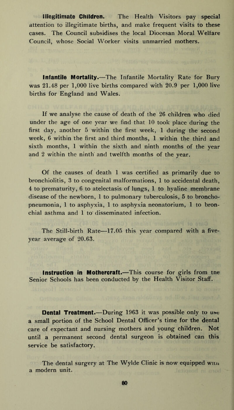 Illegitimate Children. The Health Visitors pay special attention to illegitimate births, and make frequent visits to these cases. The Council subsidises the local Diocesan Moral Welfare Council, whose Social Worker visits unmarried mothers. Infantile Mortality.—The Infantile Mortality Rate for Bury was 21.48 per 1,000 live births compared with 20.9 per 1,000 live births for England and Wales. If we analyse the cause of death of the 26 children who died under the age of one year we find that 10 took place during the first day, another 5 within the first week, 1 during the second week, 6 within the first and third months, 1 within the third and sixth months, 1 within the sixth and ninth months of the year and 2 within the ninth and twelfth months of the year. Of the causes of death 1 was certified as primarily due to bronchiolitis, 3 to congenital malformations, 1 to accidental death, 4 to prematurity, 6 to atelectasis of lungs, 1 to hyaline membrane disease of the newborn, 1 to pulmonary tuberculosis, 5 to broncho- pneumonia, 1 to asphyxia, 1 to asphyxia neonatorium, 1 to bron- chial asthma and 1 to' disseminated infection. The Still-birth Rate—17.05 this year compared with a five- year average of 20.63. Instruction in Mothercraft.—This course for girls from tne Senior Schools has been conducted by the Health Visitor Staff. Dental Treatment.—During 1963 it was possible only to use a small portion of the School Dental Officer’s time for the dental care of expectant and nursing mothers and young children. Not until a permanent second dental surgeon is obtained can this service be satisfactory. The dental surgery at The Wylde Clinic is now equipped wiiu a modern unit.