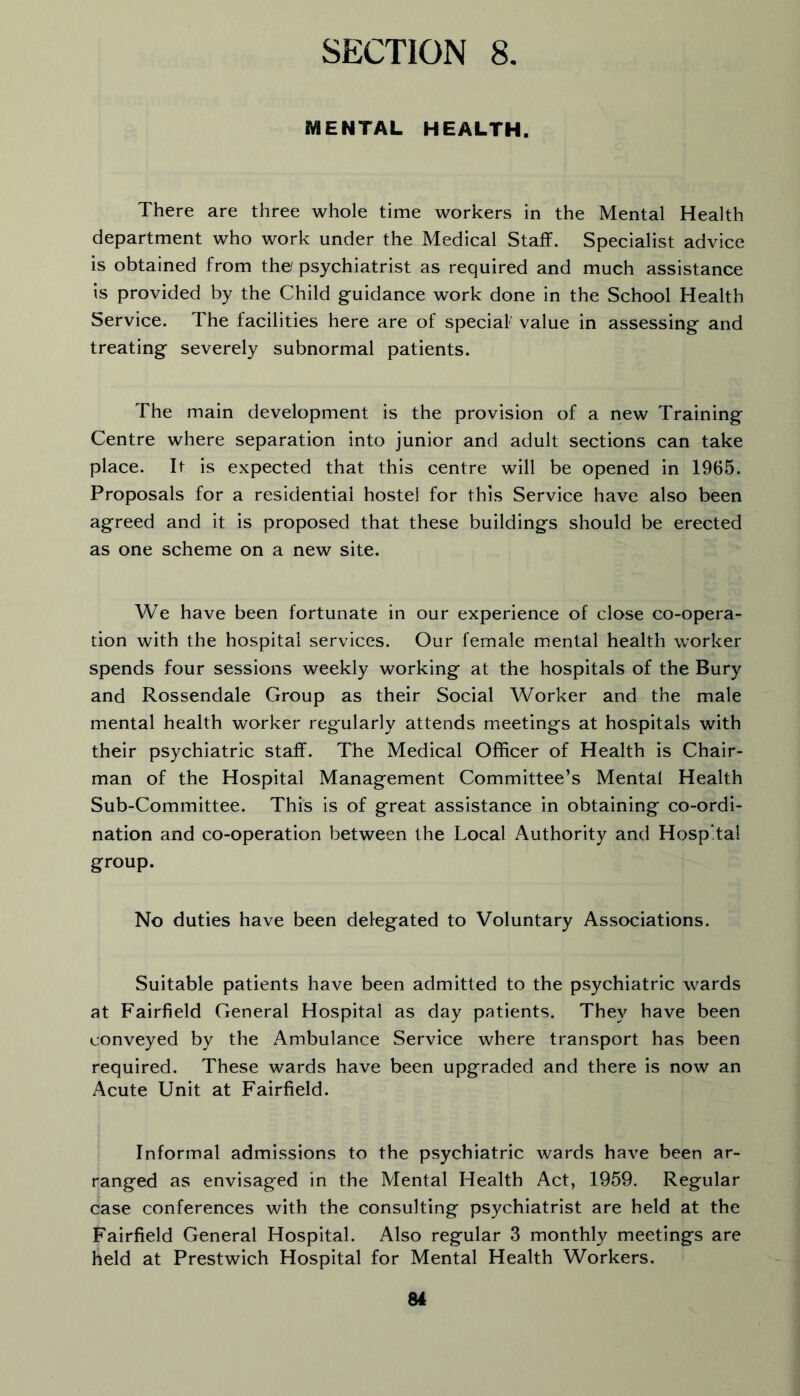 MENTAL. HEALTH. There are three whole time workers in the Mental Health department who work under the Medical Staff. Specialist advice is obtained from the psychiatrist as required and much assistance is provided by the Child guidance work done in the School Health Service. The facilities here are of special value in assessing and treating severely subnormal patients. The main development is the provision of a new Training Centre where separation into junior and adult sections can take place. It is expected that this centre will be opened in 1965. Proposals for a residential hostel for this Service have also been agreed and it is proposed that these buildings should be erected as one scheme on a new site. We have been fortunate in our experience of close co-opera- tion with the hospital services. Our female mental health worker spends four sessions weekly working at the hospitals of the Bury and Rossendale Group as their Social Worker and the male mental health worker regularly attends meetings at hospitals with their psychiatric staff. The Medical Officer of Health is Chair- man of the Hospital Management Committee’s Mental Health Sub-Committee. This is of great assistance in obtaining co-ordi- nation and co-operation between the Local Authority and Hospital group. No duties have been delegated to Voluntary Associations. Suitable patients have been admitted to the psychiatric wards at Fairfield General Hospital as day patients. They have been conveyed by the Ambulance Service where transport has been required. These wards have been upgraded and there is now an Acute Unit at Fairfield. i Informal admissions to the psychiatric wards have been ar- ranged as envisaged in the Mental Health Act, 1959. Regular case conferences with the consulting psychiatrist are held at the Fairfield General Hospital. Also regular 3 monthly meetings are lield at Prestwich Hospital for Mental Health Workers.