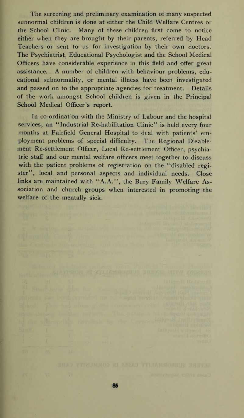 The screening and preliminary examination of many suspected subnormal children is done at either the Child Welfare Centres or the School Clinic. Many of these children first come to notice either when they are brought by their parents, referred by Head Teachers or sent to us for investigation by their own doctors. The Psychiatrist, Educational Psychologist and the School Medical Officers have considerable experience in this field and offer great assistance. A number of children with behaviour problems, edu- cational subnormality, or mental illness have been investigated and passed on to the appropriate agencies for treatment. Details of the work amongst School children is given in the Principal School Medical Officer’s report. In co-ordinat on with the Ministry of Labour and the hospital services, an “Industrial Re-habilitation Clinic’’ is held every four months at Fairfield General Hospital to deal with patients’ em- ployment problems of special difficulty. The Regional Disable- ment Re-settlement Officer, Local Re-settlement Officer, psychia- tric staff and our mental welfare officers meet together to discuss with the patient problems of registration on the “disabled regi- ster’’, local and personal aspects and individual needs. Close links are maintained with “A.A.’’, the Bury Family Welfare As- sociation and church groups when interested in promoting the welfare of the mentally sick. 86