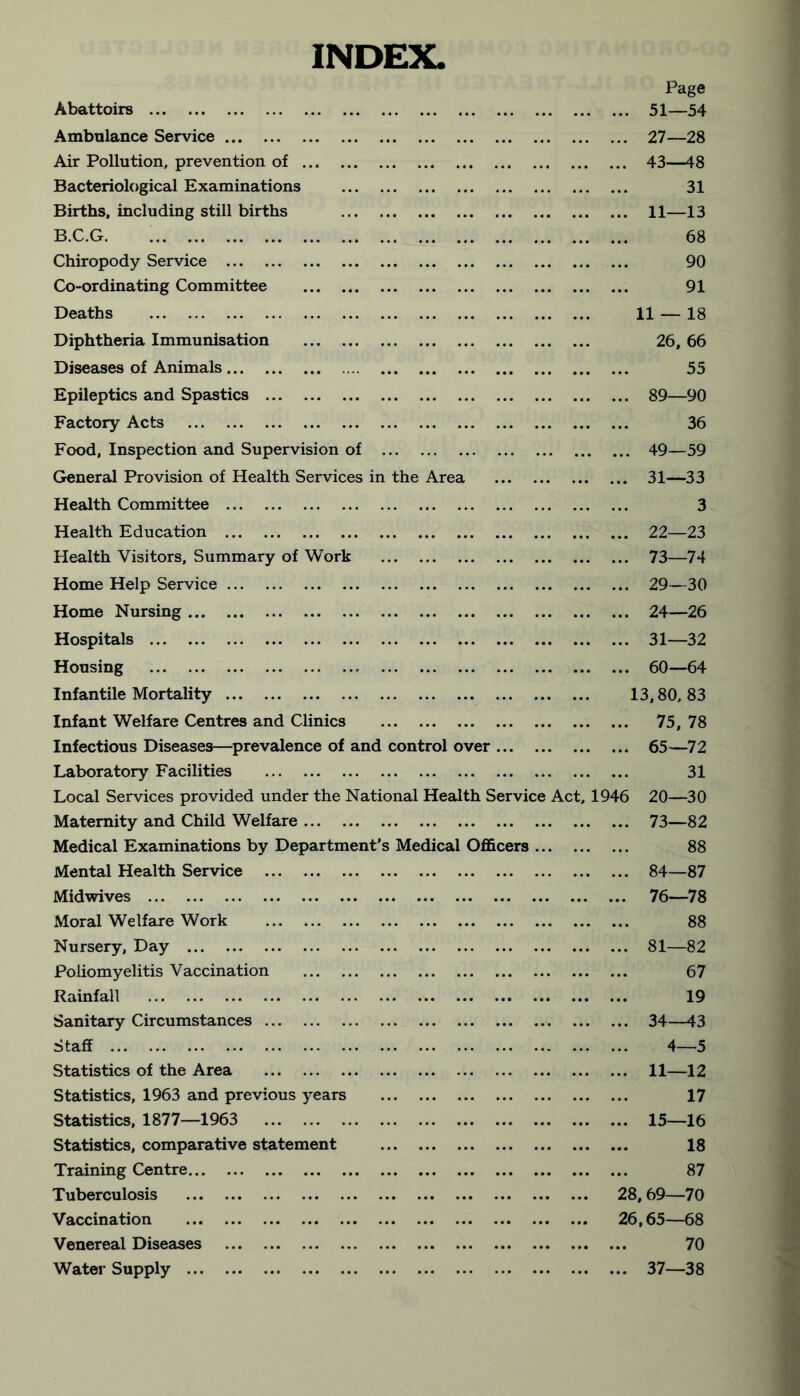 INDEX. Page Abattoirs ... 51—54 Ambulance Service ... 27—28 Air Pollution, prevention of ... 43—48 Bacteriological Examinations 31 Births, including still births ... ... 11—13 B.C.G 68 Chiropody Service 90 Co-ordinating Committee ... 91 Deaths 11 — 18 Diphtheria Immunisation 26, 66 Diseases of Animals 55 Epileptics and Spastics ... 89—90 Factory Acts ... 36 Food, Inspection and Supervision of ... 49—59 General Provision of Health Services in the Area ... 31—33 Health Committee 3 Health Education ... 22—23 Health Visitors, Summary of Work ... 73—74 Home Help Service ... 29—30 Home Nursing ... ... 24—26 Hospitals ... 31—32 Housing ... ... 60—64 Infantile Mortality 13,80, 83 Infant Welfare Centres and Clinics ... 75, 78 Infectious Diseases—prevalence of and control over ... ... 65—72 Laboratory Facilities 31 Local Services provided under the National Health Service Act, 1946 20—30 Maternity and Child Welfare ... 73—82 Medical Examinations by Department's Medical Oflftcers ... 88 Mental Health Service ... 84—87 Midwives ... 76—78 Moral Welfare Work 88 Nursery, Day ... 81—82 Poliomyelitis Vaccination ... 67 Rainfall 19 Sanitary Circumstances ... 34—43 Staff 4—5 Statistics of the Area ... 11—12 Statistics, 1963 and previous years 17 Statistics, 1877—1963 ... ... 15—16 Statistics, comparative statement 18 Training Centre 87 Tuberculosis 28,69—70 Vaccination ... 26,65—68 Venereal Diseases ... 70 Water Supply ... ... 37—38
