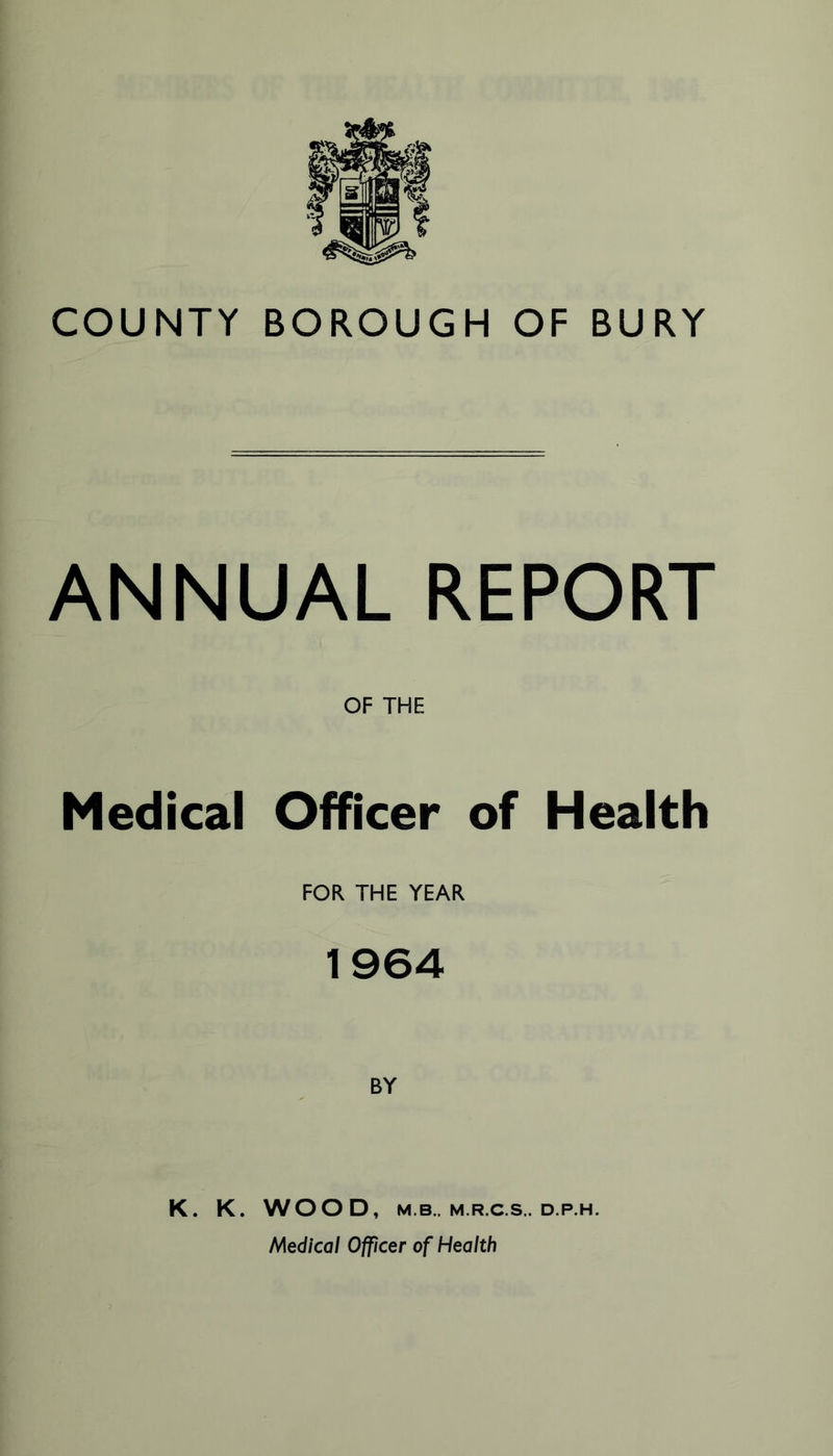 COUNTY BOROUGH OF BURY ANNUAL REPORT OF THE Medical Officer of Health FOR THE YEAR 1964 BY K. K. WOOD, M.B.. M.R.C.S.. D.P.H. Medical Officer of Health