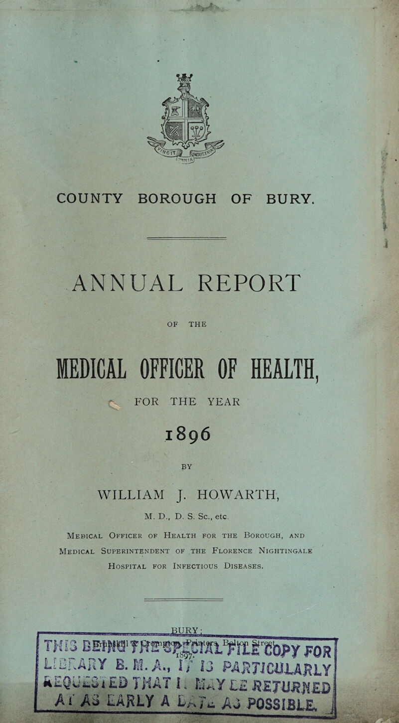 COUNTY BOROUGH OF BURY. I ANNUAL REPORT OF THE MEDICAL OFFICER OF HEALTH, FOR THE YEAR 1896 BY WILLIAM J. HOWARTH, M. D., D. S. Sc., etc. Medical Officer of Health for the Borough, and / Medical Superintendent of the Florence Nightingale Hospital for Infectious Diseases.