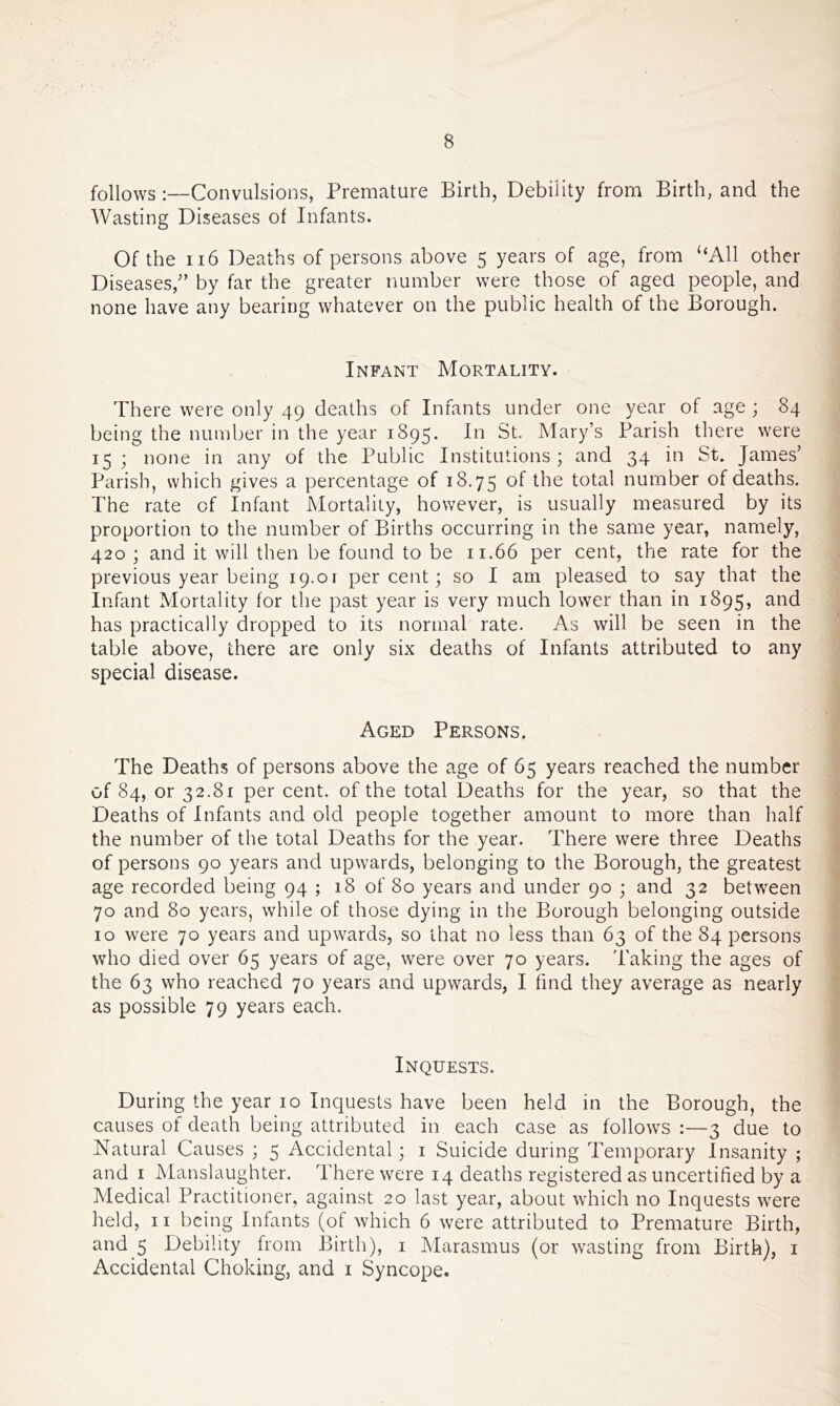 follows Convulsions, Premature Birth, Debility from Birth, and the Wasting Diseases of Infants. Of the ii6 Deaths of persons above 5 years of age, from “All other Diseases,” by far the greater number were those of aged people, and none have any bearing whatever on the public health of the Borough. Infant Mortality. There were only 49 deaths of Infants under one year of age ; 84 being the number in the year 1895. In St. Mary’s Parish there were 15 ; none in any of the Public Institutions ; and 34 in St. James’ Parish, which gives a percentage of 18,75 of the total number of deaths. The rate of Infant Mortality, however, is usually measured by its proportion to the number of Births occurring in the same year, namely, 420 ; and it will then be found to be 11.66 per cent, the rate for the previous year being 19.01 percent; so I am pleased to say that the Infant Mortality for the past year is very much lower than in 1895, and has practically dropped to its normal rate. As will be seen in the table above, there are only six deaths of Infants attributed to any special disease. Aged Persons. The Deaths of persons above the age of 65 years reached the number of 84, or 32.81 per cent, of the total Deaths for the year, so that the Deaths of Infants and old people together amount to more than half the number of the total Deaths for the year. There were three Deaths of persons 90 years and upwards, belonging to the Borough, the greatest age recorded being 94 ; 18 of 80 years and under 90 ; and 32 between 70 and 80 years, while of those dying in the Borough belonging outside 10 were 70 years and upwards, so that no less than 63 of the 84 persons who died over 65 years of age, were over 70 years. Taking the ages of the 63 who reached 70 years and upwards, I find they average as nearly as possible 79 years each. Inquests. During the year 10 Inquests have been held in the Borough, the causes of death being attributed in each case as follows :—3 due to Natural Causes ; 5 Accidental; i Suicide during Temporary Insanity ; and I jManslaughter. There were 14 deaths registered as uncertified by a Medical Practitioner, against 20 last year, about which no Inquests were held, II being Infants (of which 6 were attributed to Premature Birth, and 5 Debility from Birth), i IMarasmus (or wasting from Birth), i Accidental Choking, and i Syncope.