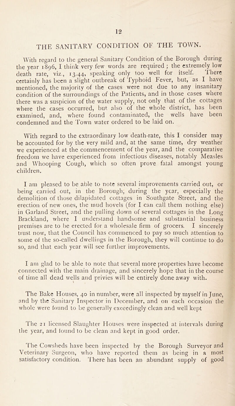 THE SANITARY CONDITION OF THE TOWN. With regard to the general Sanitary Condition of the Borough during the year 1896, I think very few words are required ; the extremely low death rate, viz., 13.44, speaking only too well for itself. There certainly has been a slight outbreak of Typhoid Fever, but, as I have mentioned, the majority of the cases were not due to any insanitary condition of the surroundings of the Patients, and in those cases wnere there was a suspicion of the water supply, not only that of the cottages where the cases occurred, but also of the whole district, has been examined, and, where found contaminated, the wells have been condemned and the Town water ordered to be laid on. With regard to the extraordinary low death-rate, this I consider may be accounted for by the very mild and, at the same time, dry weather we experienced at the commencement of the year, and the comparative freedom we have experienced from infectious diseases, notably Measles and Whooping Cough, which so often prove fatal amongst young children. I am pleased to be able to note several improvements carried out, or being cariied out, in the Borough, during the year, especially the demolition of those dilapidated cottages in Southgate Street, and the erection of new ones, the mud hovels (for I can call them nothing else) in Garland Street, and the pulling down of several cottages in the Long Brackland, where I understand handsome and substantial business premises are to be erected for a wholesale firm of grocers. I sincerely trust now, that the Council has commenced to pay so much attention to some of the so-called dwellings in the Borough, they will continue to do so, and that each year will see further improvements. I am glad to be able to note that several more properties have become connected with the main drainage, and sincerely hope that in the course of time all dead wells and privies will be entirely done away with. The Bake Houses, 40 in number, were all inspected by myself in June, and by the Sanitary Insi)ector in December, and on each occasion the whole were found to be generally exceedingly clean and well kept The 21 licensed Slaughter Houses were inspected at intervals during the year, and found to be clean and kept in good order. d'he Co\vsheds have been inspected by the Borough Surveyor and Veterinary Surgeon, who have reported them as being in a most satisfactory condition. 'I'here has been an abundant supply of good