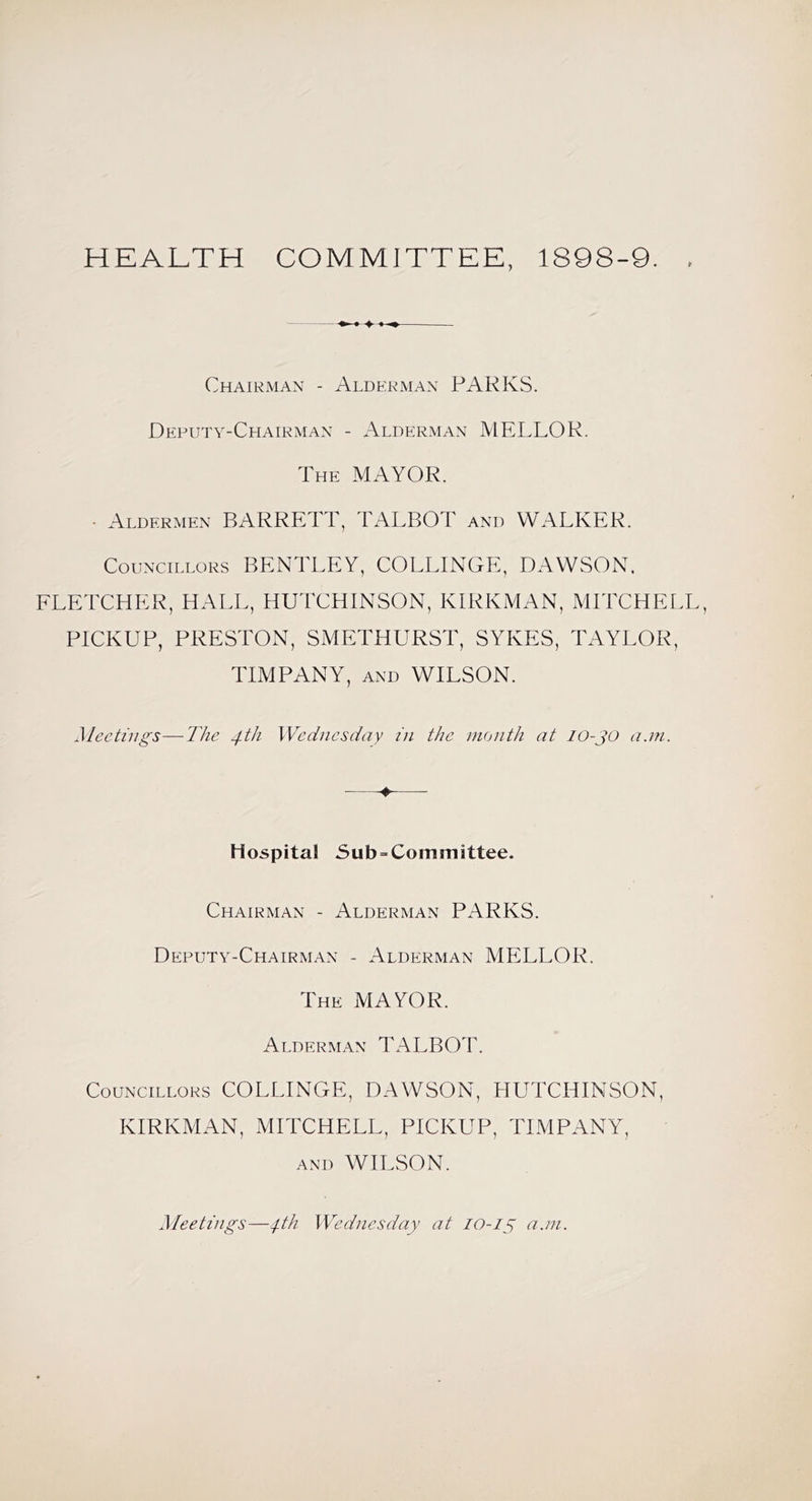 HEALTH COMMITTEE, 1898-9. Chairman - Alderman PARKS. Deputy-Chairman - Alderman MELLOR. The mayor. • Aldermen BARRETT, TALBOT and WALKER. Councillors BENTLEY, COLLINGE, DAWSON. FLETCHER, HALL, HUTCHINSON, KIRKMAN, MITCHELL, PICKUP, PRESTON, SMETHURST, SYKES, TAYLOR, TIMPANY, AND WILSON. Meetings—The 4.T1 Wednesday in the month at lO-JO a.m. ♦ Hospital 5ub = Committee. Chairman - Alderman PARKS. Deputy-Chairman - Alderman MELLOR. The MAYOR. Alderman TALBOT. Councillors COLLINGE, DAWSON, HUTCHINSON, KIRKMAN, MITCHELL, PICKUP, TIMPANY, AND WILSON. Meetings—Wednesday at lO-lg a.m.