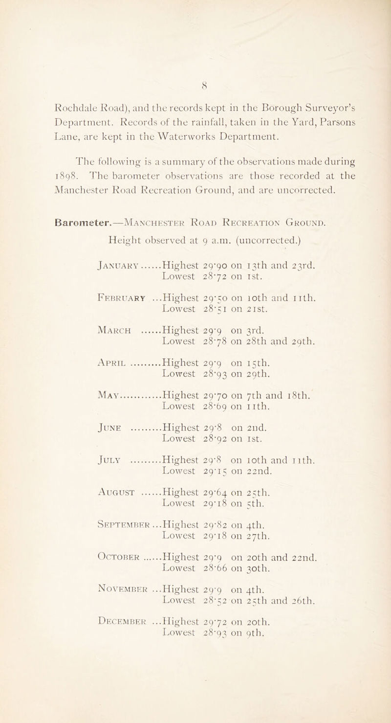 <s Rochdale Road), and tlie records kept in the Borough Surveyor’s Department. Records of the rainfall, taken in the Yard, Parsons Lane, are kept in the Waterworks Department. The following is a summary of the observations made during 1898. The barometer observations are those recorded at the Manchester Road Recreation Ground, and are uncorrected. Barometer.—Manchester Road Recreation Ground. Height observed at January ... ...Highest Lowest February .. .Highest Lowest March ... ...Highest Lowest April ...Highest Lowest May ...Highest Lowest June ...Highest Lowest July ...Highest Lowest August ... ...Highest Lowest September ...Highest Lowest October ... Lowest November ...Highest Lowest December ...Highest Lowest 9 a.m . (uncorrected.) 29*90 on 13th and 23rd. 28*72 on TSt. 29*50 on 10th and I ith. 28*51 on 2 ISt. 29*9 on 3rd. 28*78 on 28th and 29th. 29*9 on 15th. 28*93 on 29th. 29*70 on 7th and I :8th. 28*69 on nth. 29*8 on 2nd. 28*92 on 1st. 29*8 on 10th and I ith. 29*15 on 22nd. 29*64 on 25th. 29*18 on 5fh. 29*82 on 4th. 29*18 on 27th. 29*9 on 20th and 22nd. 28*66 on 30th. 29*9 on 4th. 28*52 on 25th and 26th. 29*72 on 20th. 28*93 on 9th.