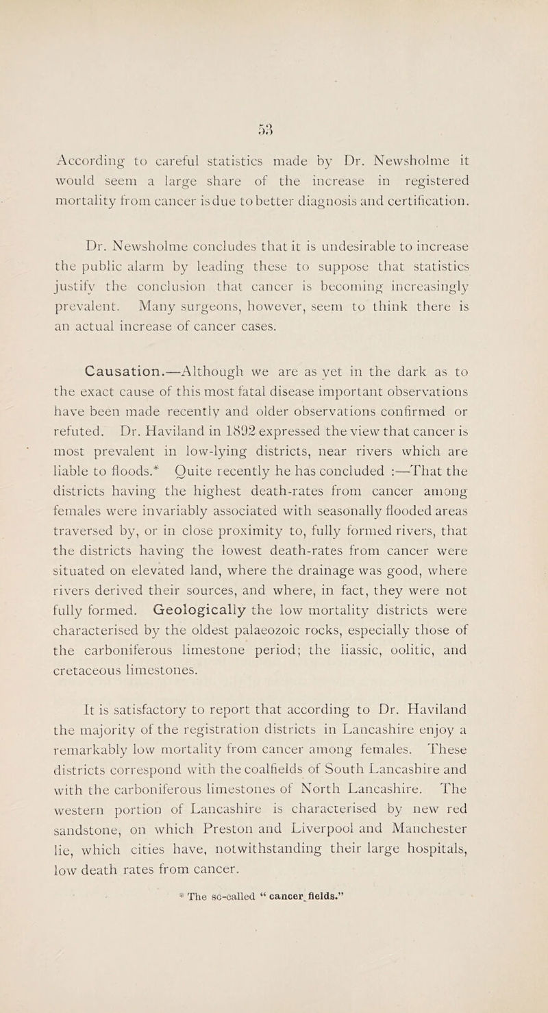 According to careful statistics made by Dr. Nevvsholme it would seem a large share of the increase in registered mortality from cancer is due to better diagnosis and certification. Dr. Newsholme concludes that it is undesirable to increase the public alarm by leading these to suppose that statistics justify the conclusion that cancer is becoming increasingly prevalent. Many surgeons, however, seem to think tliere is an actual increase of cancer cases. Causation.—Although we are as vet in the dark as to the exact cause of this most fatal disease important observations have been made recently and older observations confirmed or refuted. Dr. Haviland in 1892 expressed the view that cancer is most prevalent in low-lying districts, near rivers which are liable to floods.* Quite recently he has concluded :—That the districts having the highest death-rates from cancer among females were invariably associated with seasonally flooded areas traversed by, or in close proximity to, fully formed rivers, that the districts having the lowest death-rates from cancer were situated on elevated land, where the drainage was good, where rivers derived their sources, and where, in fact, they were not fully formed. Geologically the low mortality districts were characterised by the oldest palaeozoic rocks, especially those of the carboniferous limestone period; the liassic, oolitic, and cretaceous limestones. It is satisfactory to report that according to Dr. Haviland the majority of the registration districts in Lancashire enjoy a remarkably low mortality from cancer among females. These districts correspond with the coalfields of South Lancashire and with the carboniferous limestones of North Lancashire. The western portion of Lancashire is characterised by new red sandstone, on which Preston and Liverpool and Manchester lie, which cities have, notwithstanding their large hospitals, low death rates from cancer. * The so-called “ cancer^flelds.”