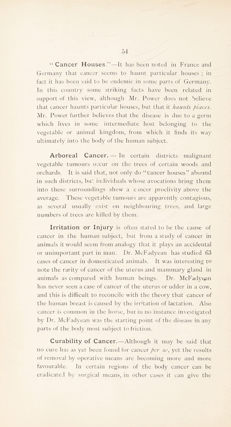 “ Cancer Houses.”—It has been noted in France and Germany that cancer seems to haunt particular houses ; in fact it has been said to be endemic in some parts of Germany. In this country some striking facts have been related in support of this view, although Mr. Power does not believe that cancer haunts particular houses, but that it haunts places. Mr. Power further believes that the disease is due to a germ wliich lives in some intermediate host belonging to the vegetable or animal kingdom, from which it finds its way ultimately into the body of the human subject. Arboreal Cancer. — In certain districts malignant vegetable tumours occur on the trees of certain woods and orchards. It is said that, not only do “'cancer houses” abound in such districts, bu': individuals whose avocations bring them into these surroundings shew a c incer proclivity above the average, ddiese vegetable tumours are apparently contagious, as several usually exist on neighbouring trees, and large numbers of trees are killed by them. Irritation or Injury is olten stated to be the cause of cancer in the human subject, but from a study of cancer in animals it would seem from analogy that it plays an accidental or unimportant part in man. Dr. McFadyean has studied 6d cases of cancer in domesticated animals. It was interesting to note the rarity of cancer of the uterus and mammary gland in animals as compared with human beings. Dr. McFadye^an has never seen a case of cancer of the uterus or udder in a cow, and this is difficult to reconcile with the theory that cancer of the human bi east is caused by the irritation of lactation. Also cancer is common in the horse, but in no instance investigated by Dr. McFadyean was the starting point of the disease in any parts of the body most subject to friction. Curability of Cancer.—Although it may be said that no cure has as yel been fouud tor cancer per sc^ yet the results of removal b}^ operative means are becoming more and more favourable. In certain regions of the body cancer can be eradicated by surgical means, in other cases it can give the