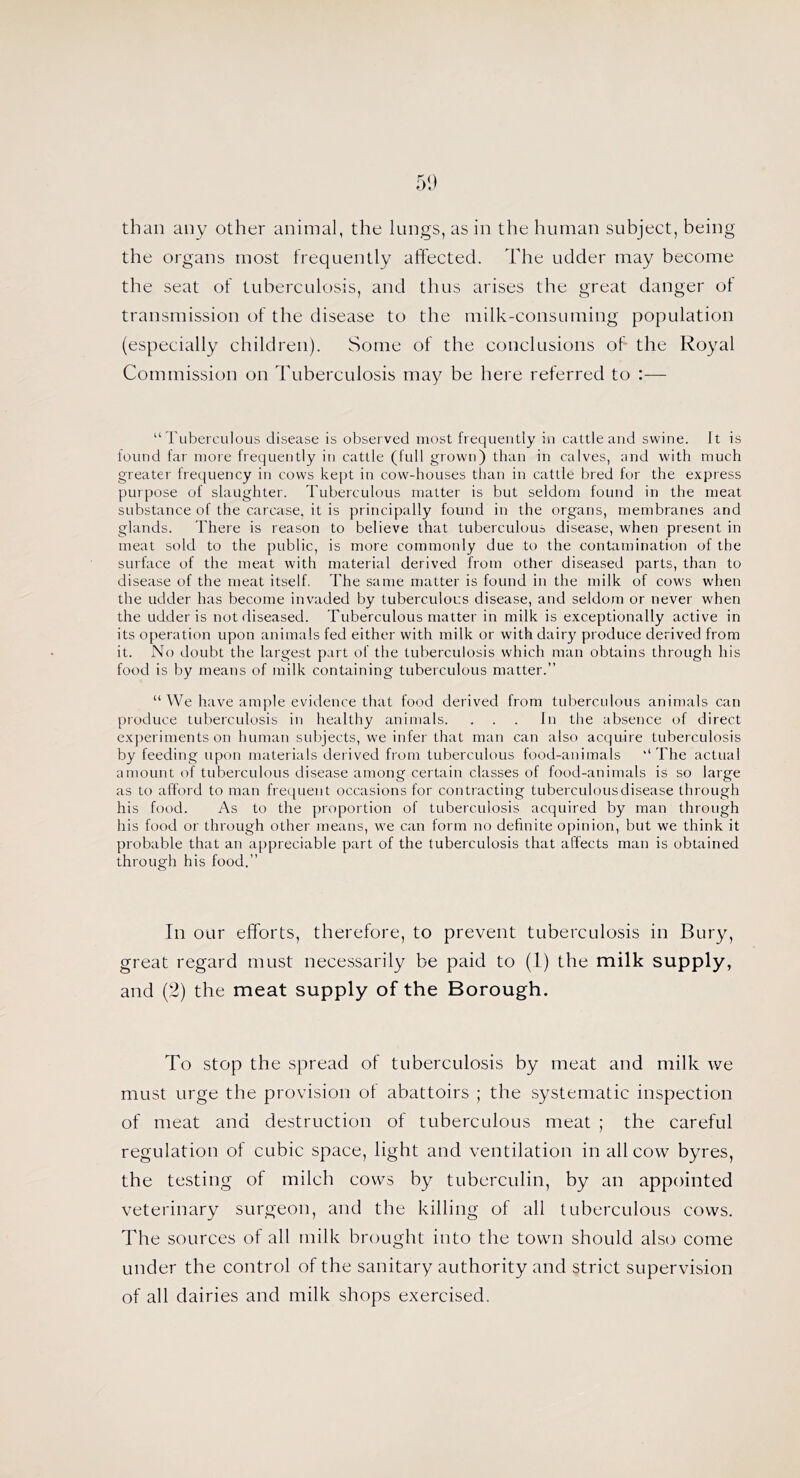 than any other animal, the lungs, as in the human subject, being the organs most frequently aftected. The udder may become the seat of tuberculosis, and thus arises the great danger ot transmission of the disease to the milk-consuming population (especially children). Some of the conclusions of the Royal Commission on Tuberculosis may be here referred to :— “ Tuberculous disease is observed most frequently in cattle and swine. It is found far more frequently in cattle (full grown) than in calves, :ind with much greater frequency in cows kept in cow-houses than in cattle bred for the express purpose of slaughter. Tuberculous matter is but seldom found in the meat substance of the carcase, it is principally found in the organs, membranes and glands. There is reason to believe that tuberculouo disease, when present in meat sold to the public, is more commonly due to the contamination of the surface of the meat with material derived from other diseased parts, than to disease of the meat itself, The same matter is found in the milk of cows when the udder has become invaded by tuberculous disease, and seldom or never when the udder is not diseased. Tuberculous matter in milk is exceptionally active in its operation upon animals fed either with milk or with dairy produce derived from it. No doubt the largest part of the tuberculosis which man obtains through his food is by means of juilk containing tuberculous matter.” “ We have ample evidence that food derived from tuberculous animals can produce tuberculosis in healthy animals. ... In the absence of direct experiments on human subjects, we infer that man can also acquire tuberculosis by feeding upon materials derived from tuberculous food-animals “ The actual amount of tuberculous disease among certain classes of food-animals is so large as to afford to man frequent occasions for contracting tuberculous disease through his food. As to the proportion of tuberculosis acquired by man throngh his food or through other means, we can form no definite opinion, but we think it probable that an appreciable part of the tuberculosis that affects man is obtained through his food.” In our efforts, therefore, to prevent tuberculosis in Bury, great regard must necessarily be paid to (1) the milk supply, and (2) the meat supply of the Borough. To stop the spread of tuberculosis by meat and milk we must urge the provision of abattoirs ; the systematic inspection of meat and destruction of tuberculous meat ; the careful regulation of cubic space, light and ventilation in all cow byres, the testing of milch cows by tuberculin, by an appointed veterinary surgeon, and the killing of all tuberculous cows. The sources of all milk brought into the town should als(3 come under the control of the sanitary authority and strict supervision of all dairies and milk shops exercised.