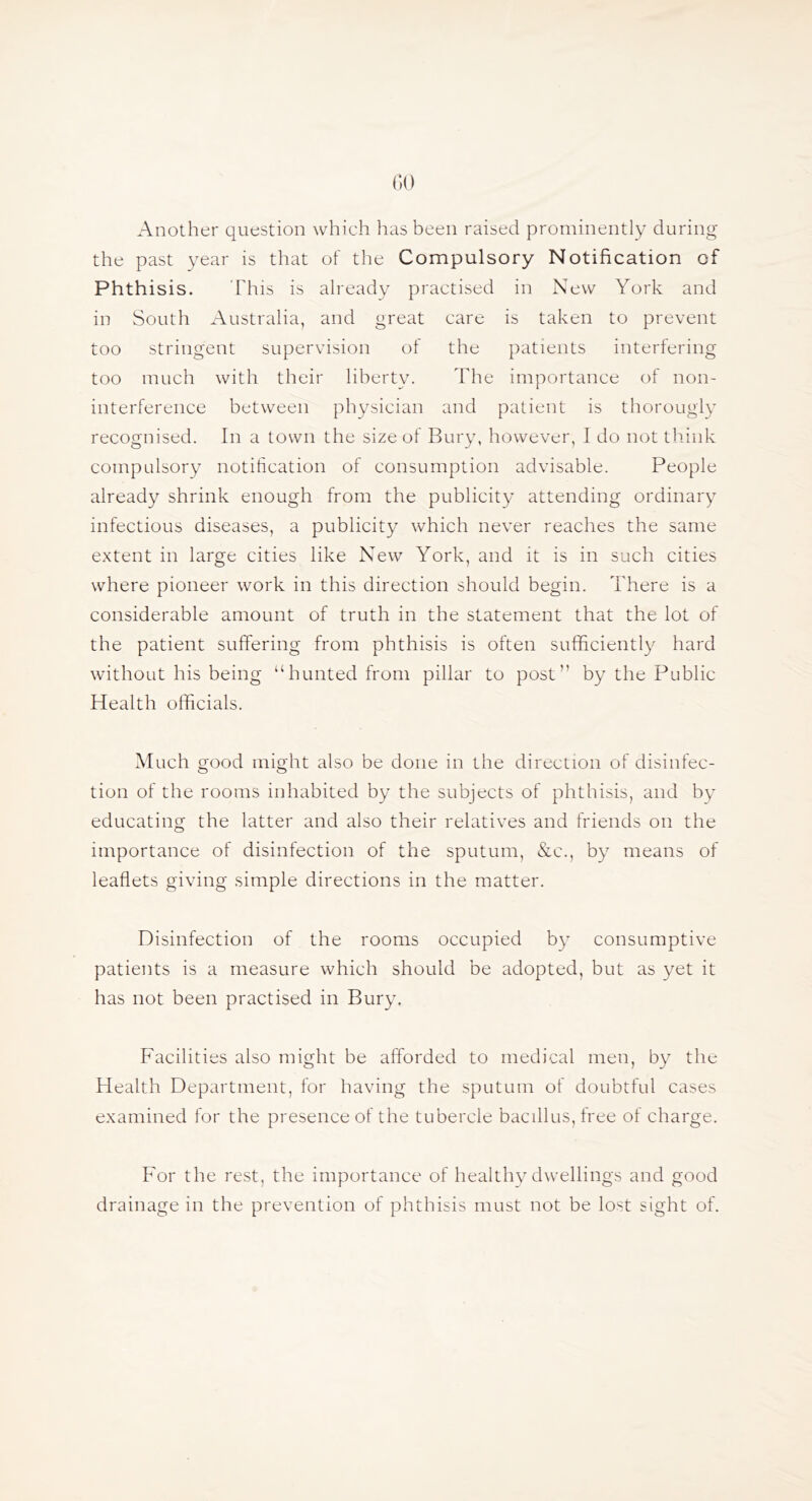 GO Another question which has been raised prominently during the past year is that of the Compulsory Notification of Phthisis. This is already practised in New York and in South Australia, and great care is taken to prevent too stringent supervision of the patients interfering too much with their liberty. The importance of non- interference between physician and patient is thorougly recognised. In a town the size of Bury, however, I do not think compulsory notification of consumption advisable. People already shrink enough from the publicity attending ordinary infectious diseases, a publicity which never reaches the same extent in large cities like New York, and it is in such cities where pioneer work in this direction should begin. There is a considerable amount of truth in the statement that the lot of the patient suffering from phthisis is often sufficient!}^ hard without his being “hunted from pillar to post” by the Public Health officials. Much good might also be done in the direction of disinfec- tion of the rooms inhabited by the subjects of phthisis, and by educating the latter and also their relatives and friends on the importance of disinfection of the sputum, &c., by means of leaflets giving simple directions in the matter. Disinfection of the rooms occupied by consumptive patients is a measure which should be adopted, but as yet it has not been practised in Bury. Facilities also might be afforded to medical men, by the Health Department, for having the sputum of doubtful cases examined for the presence of the tubercle bacfllus,free of charge. For the rest, the importance of healthy dwellings and good drainage in the prevention of phthisis must not be lost sight of.