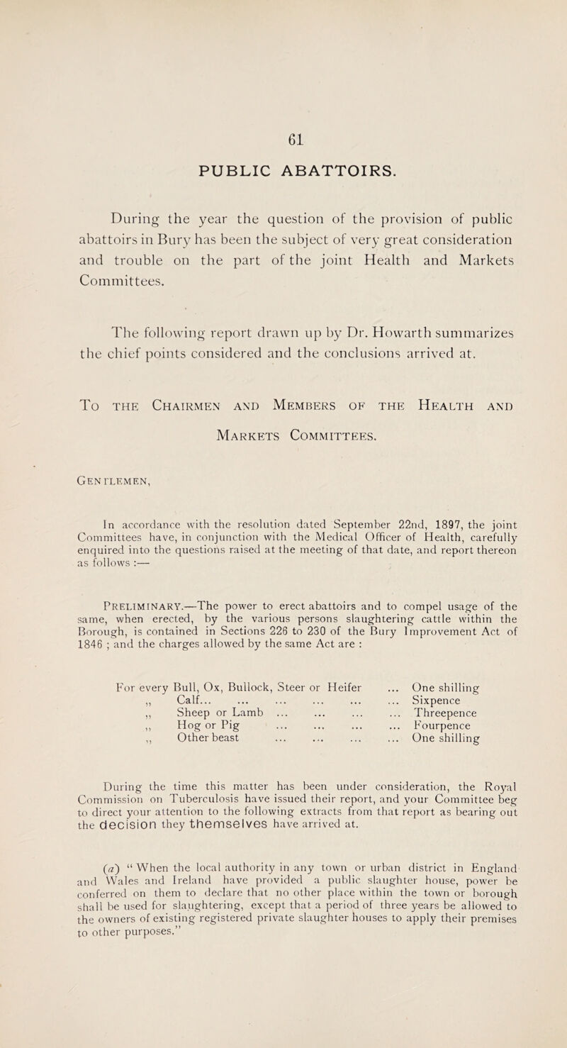 PUBLIC ABATTOIRS. During the year the question of the provision of public abattoirs in Bury has been the subject of very great consideration and trouble on the part of the joint Health and Markets Committees. The following report drawn up by Dr. Howarth summarizes the chief points considered and the conclusions arrived at. To THE Chairmen and Members of the Health and Markets Committees. Gentlemen, In accordance with the resolution dated September 22nd, 1897, the joint Committees have, in conjunction with the Medical Officer of Health, carefully enquired into the questions raised at the meeting of that date, and report thereon as follows :— Preliminary.—The power to erect abattoirs and to compel usage of the same, when erected, by the various persons slaughtering cattle within the Borough, is contained in Sections 226 to 230 of the Bury Improvement Act of 1846 ; and the charges allowed by the same Act are : For every Bull, Ox, Bullock, Steer or Fleifer Calf Sheep or Lamb Hog or Pig Other beast n One shilling Sixpence Threepence Fourpence One shilling During the time this matter has been under consideration, the Royal Commission on Tuberculosis have issued their report, and your Committee beg to direct your attention to the following extracts from that report as bearing out the decision they themSGlves have arrived at. («) “ When the local authority in any town or urban district in England and Wales and Ireland have provided a public slaughter house, power be conferred on them to declare that no other place within the town or borough shall be used for slaughtering, except that a period of three years be allowed to the owners of existing registered private slaughter houses to apply their premises to other purposes.”