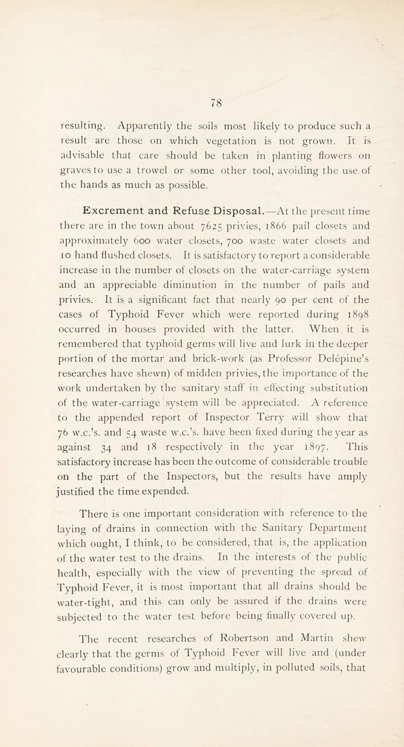 resulting. Apparently the soils most likely to produce such a result are those on which vegetation is not grown. It is advisable that care should be taken in planting flowers on graves to use a trowel or some other tool, avoiding the use of the hands as much as possible. Excrement and Refuse Disposal.—At the present time there are in the town about 7625 privies, 1866 pail closets and approximately 600 water closets, 700 waste water closets and 10 hand flushed closets. It is satisfactory to report a considerable increase in the number of closets on the water-carriage system and an appreciable diminution in the number of pails and privies. It is a significant fact that nearly 90 per cent of the cases of Typhoid Fever which were reported during 1898 occurred in houses provided with the latter. When it is remembered that typhoid germs will live and lurk in the deeper portion of the mortar and brick-work (as Professor Delepine’s researches have shewn) of midden privies, the importance of the work undertaken by the sanitary staff in eflecting substitution of the water-carriage'system will be appreciated. A reference to the appended report of Inspector Terry ivill show that 76 w.c.’s, and 54 waste w.c.’s, have been fixed during the year as against 34 and 18 respectively in the year 1897. This satisfactory increase has been the outcome of considerable trouble on the part of the Inspectors, but the results have amply justified the time expended. There is one important consideration with reference to the laying of drains in connection with the Sanitary Department which ought, I think, to be considered, that is, the application of the water test to the drains. In the interests of the public health, especially with the view of preventing the spread of Typhoid Fever, it is most important that all drains should be water-tight, and this can only be assured if the drains were subjected to the water test before being finally covered up. The recent researches of Robertson and Martin shew clearly that the germs of Typhoid Fever will live and (under favourable conditions) grow and multiply, in polluted soils, that