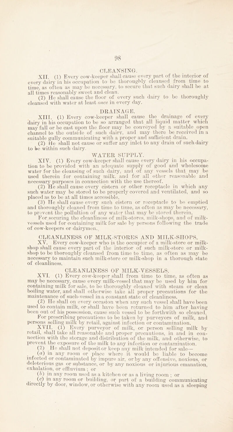 CLEANSING. XIT. (1) Every cow-keeper shall cause every part of the interior of every dairy in his occupation to be thoroughly cleansed from time to time, as often as may be necessary, to secure that such dairy shall be at all times reasonably sweet and clean. (2) He shall cause the floor of every such dairy to be thoroughly cleansed with water at least once in every day. DRAINAGE. XIII. (1) Every cow-keeper shall cause the drainage of every dairy in his occupation to be so arranged that all liquid matter which may fall or be cast upon the floor may be conveyed by a suitable open channel to the outside of such dairy, and may there be received in a suitable gully communicating with a proper and sufficient drain. (2) He shall not cause or suffer any inlet to any drain of such dairy to be within such dairy. WATER SUPPLY. XIV. (1) Every cow-keeper shall cause every dairy in his occupa- tion to be provided with an adequate supply of good and wholesome water for the cleansing of such dairy, and of any vessels that may be used therein for containing milk, and for all other reasonable and necessary purposes in connection with the use thereof. (2) He shall cause every cistern or other receptacle in which any such water may be stored to be properl3^ covered and ventilated, and so placed as to be at all times accessible. (3) He shall cause every such cistern or receptacle to be emptied and thoroughly cleaned from time to time, as often as ma^^ be necessary, to prevent the pollultion of any water that ma^ be stored therein. For securing the cleanliness of milk-stores, milk-shops, and of milk- vessels used for containing milk for sale b} persons following the trade of cow-keepers or dairymen.^ CLEANLINESS OF MILK-STORES AND MILK-SIIOPS. XV. Every cow-keeper who is the occupier of a milk-store or milk- shop shall cause every part of the interior of such milk-store or milk- shop to be thoroughly cleansed from time to time, as often as maj^ be necessary to maintain such milk-store or milk-shop in a thorough state of cleanliness. CLEANLINESS OF MILK-VESSELS. XVI. (1) Every cow-keeper shall from time to time, as often as may bo necessary, cause every milk-vessel that maj^ be used by him for confining milk for sale, to be thoroughly cleaned with steam or clean boiling water, and shall otherwise take all proper precautions for the maintenance of such-vessel in a constant state of cleanliness. (2) He shall on every occasion when any such vessel shall have been used to contain milk, or shall have been returned to him after having been out of his possession, cause such vessel to be forthwith so cleaned. For prescribing precautions to be taken bj^ purve^mrs of milk, and persons selling milk by retail, against infection or contamination. XVII. (1) Every purveyor of milk, or person selling milk lyy retail, shall take all reasonable and proper precautions, in and in con- nection with the storage and distribution of the milk, and otherwise, to prevent the exposure of thic milk to any infection or contamination. (2) He shall not dejiositor keep au}^ milk intended for sale— (<^) in JiiW room or place where it would be liable to become infected or contaminated b^^ impure air, or b}^ anj?^ otfensive, noxious, or deleterious gas or substance, or by any noxious or injurious emanation, exhalation, or effluvium ; or (/>) in any room used as a kitchen or as a living room ; or (c) in any roorn or building, or part of a building communicating directly by door, window, or otherwise with any room used as a sleeping