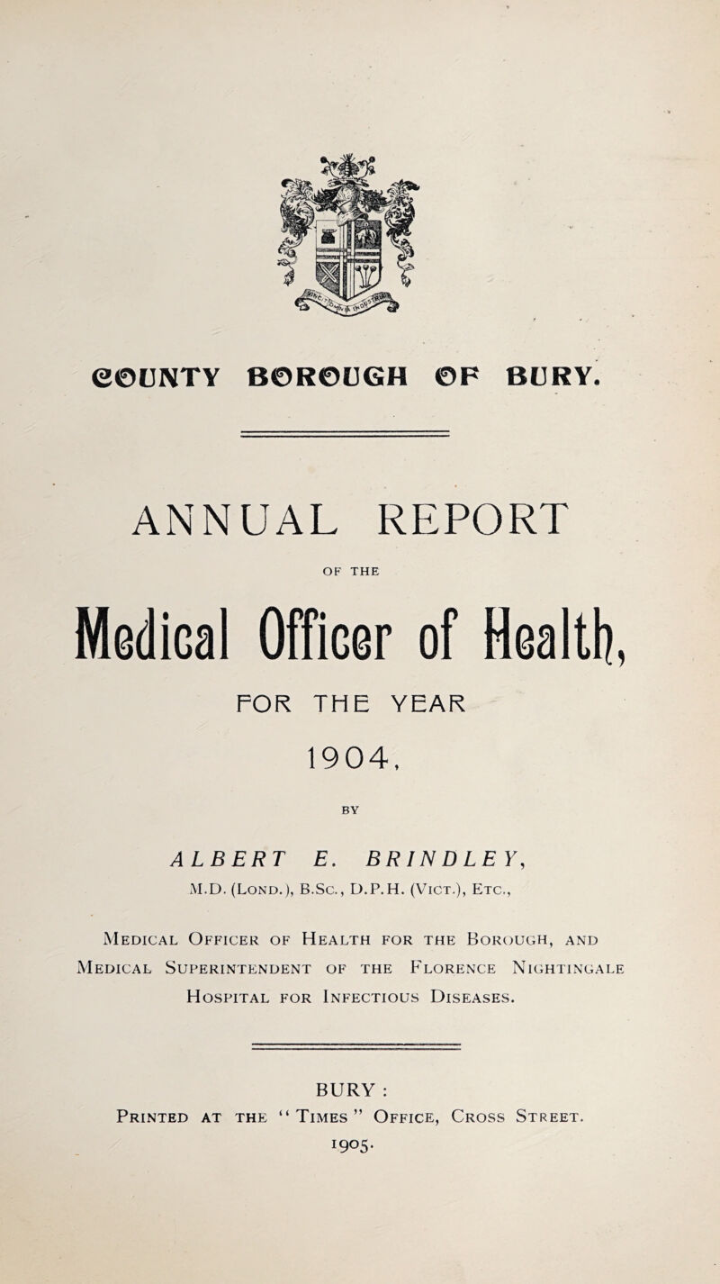 COUNTY BOROUGH OF BURY. ANNUAL REPORT OF THE Medical Officer of Health, FOR THE YEAR 1904, BY ALBERT E. BRINDLEY, M.D. (Lond.), B.Sc., D.P.H. (Vict.), Etc., Medical Officer of Health for the Borough, and Medical Superintendent of the Florence Nightingale Hospital for Infectious Diseases. BURY : Printed at the “Times” Office, Cross Street. I9°5*