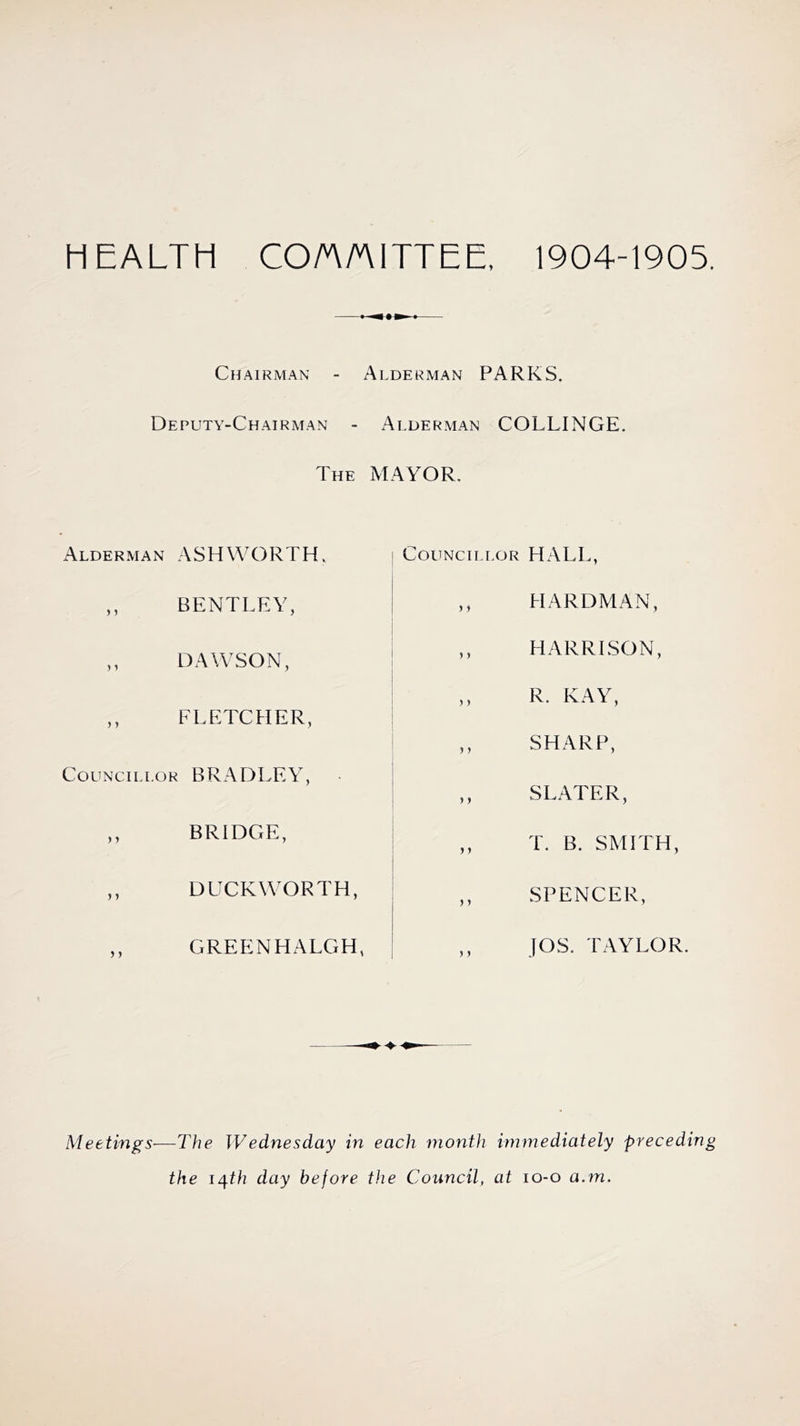 HEALTH CO/A/AITTEE, 1904-1905. Chairman - Alderman PARKS. Deputy-Chairman - Alderman COLLINGE. The MAYOR, Alderman ASHWORTH. ,, BENTLEY, ,, DAWSON, ,, FLETCHER, Councillor BRADLEY, ,, BRIDGE, ,, DUCKWORTH, ,, GREENHALGH, Councillor HALL, ,, HARDMAN, ,, HARRISON, ,, R. KAY, ,, SHARP, SLATER, ,, T. B. SMITH, ,, SPENCER, ,, JOS. TAYLOR. Meetings—The Wednesday in each month immediately preceding the 14th day before the Council, at 10-0 a.m.