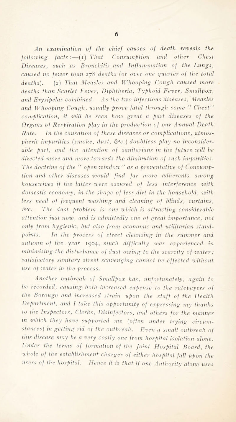 An examination of the chief causes of death reveals the following facts :—(i) That Consumption and other Chest Diseases, such as Bronchitis and Inflammation of the Lungs, caused no fewer than 278 deaths (or over one quarter of the total deaths). (2) That Measles and Whooping Cough caused more deaths than Scarlet Fever, Diphtheria, Typhoid. Fever, Smallpox, and Erysipelas combined. A s the two infectious diseases, Measles and Whooping Cough, usually prove fatal through some (c Chest” complication, it will be seen how great a part diseases of the Organs of Respiration play in the production of our Annual Death Rate. In the causation of these diseases or complications, atmos- pheric impurities (smoke, dust, &*c.) doubtless play no inconsider- able part, and the attention of sanitarians in the future wall be directed more and more towards the diminution of such impurities. The doctrine of the “ open window” as a preventative oj Consump- tion and other diseases would find, far more adherents among housewives if the latter were assured of less interference with domestic economy, in the shape of less dirt in the household, with less need of frequent washing and cleaning of blinds, curtains, &c. The dust problem is one which is attracting considerable attention just now, and is admittedly one of great importance, not only from hygienic, but also from economic and utilitarian stand- points. In the process of street cleansing in the summer and autumn of the year 1904, much difficulty was experienced in minimising the disturbance of dust owing to the scarcity of water; satisfactory sanitary street scavenging cannot be effected without use of water in the process. Another outbreak of Smallpox has, unfortunately, again to be recorded, causing both increased expense to the ratepayers of the Borough and increased strain upon the staff of the Health Department, and I take this opportunity of expressing my thanks to the Inspectors, Clerks, Disinfectors, and others for the manner in which they have supported me (often under trying circum- stances) in getting rid of the outbreak. Even a small outbreak of this disease may be a very costly one from hospital isolation alone. Under the terms of formation of the Joint Hospital Board, the whole of the establishment charges of either hospital fall upon the users of the hospital. Hence it is that if one Authority alone uses