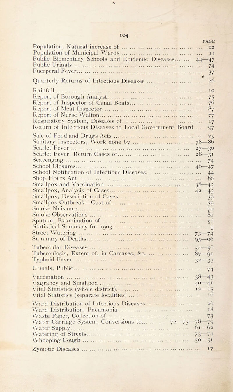 PAGE Population, Natural increase of 12 Population of Municipal Wards 11 Public Elementary Schools and Epidemic Diseases 44—47 Public Urinals 74 Puerperal Fever 37 * Quarterly Returns of Infectious Diseases 26 Rainfall 10 Report of Borough Analyst 75 Report of Inspector of Canal Boats 76 Report of Meat Inspector 87 Report of Nurse Walton 77 Respiratory System, Diseases of 17 Return of Infectious Diseases to Local Government Board ... 97 Sale of Food and Drugs Acts 7 75 Sanitary Inspectors, Work done by 78—86 Scarlet Fever 27—30 Scarlet Fever, Return Cases of 28—31 Scavenging 74 School Closures 46—47 School Notification of Infectious Diseases 44 Shop Hours Act 80 Smallpox and Vaccination ... 38—43 Smallpox, Analysis of Cases 42—43 Smallpox, Description of Cases 39 Smallpox Outbreak—Cost of 39 Smoke Nuisance 70 Smoke Observations 81 Sputum, Examination of 56 Statistical Summary for 1903 9 Street Watering 73—74 Summary of Deaths 95—96 Tubercular Diseases 54—56 Tuberculosis, Extent of, in Carcases, &c 87—91 Typhoid Fever 32—33 Urinals, Public 74 Vaccination 38—43 Vagrancy and Smallpox 40-—41 Vital Statistics (whole district) 12—15 Vital Statistics (separate localities) 16 Ward Distribution of Infectious Diseases. Ward Distribution, Pneumonia Waste Paper, Collection of Water Carriage System, Conversions to... Water Supply Watering of Streets Whooping Cough 26 18 72—73—78—79 61—62 73—74 5°—51 Zymotic Diseases i7