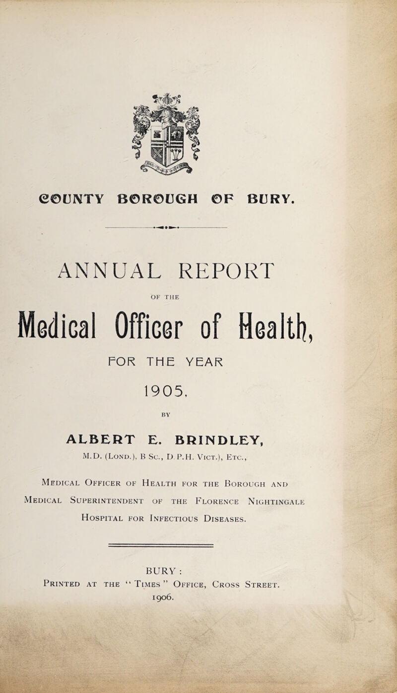 eeUNTV BOROOGH OF BURY. ANNUAL REPORT OF THE Medical Officer of Health, FOR THE YEAR 1905, BY ALBERT E. BRINDLEY, M.D. (Lond.), B Sc., D, P.H. Vict.), Etc., Medical Officer of Health for the Borough and Medical Superintendent of the Florence Nightingale Hospital for Infectious Diseases. BURY : Printed at the “Times” Office, Cross Street. 1906.