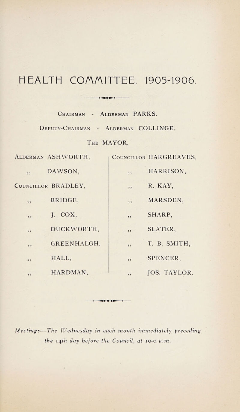 HEALTH CO/A/AITTEE. 1905-1906. Chairman - Deputy-Chairman - The Alderman ASHWORTH, ,, DAWSON, CouNciLi.OR BRADLEY, ,, BRIDGE, ,, J, COX, ,, DUCKWORTH, ,, GREENHALGH, ,, HALL, ,, HARDMAN, Alderman PARKS. Alderman COLLINGE. MAYOR. Councillor HARGREAVES, ,, HARRISON, ,, R. KAY, ,, MARSDEN, ,, SHARP, ,, SLATER, ,, T. B. SMITH, ,, SPENCER, ,, JOS. TAYLOR. Meetings—The Wednesday in each month immediately preceding the i^th day before the Council, at lo-o a.m.