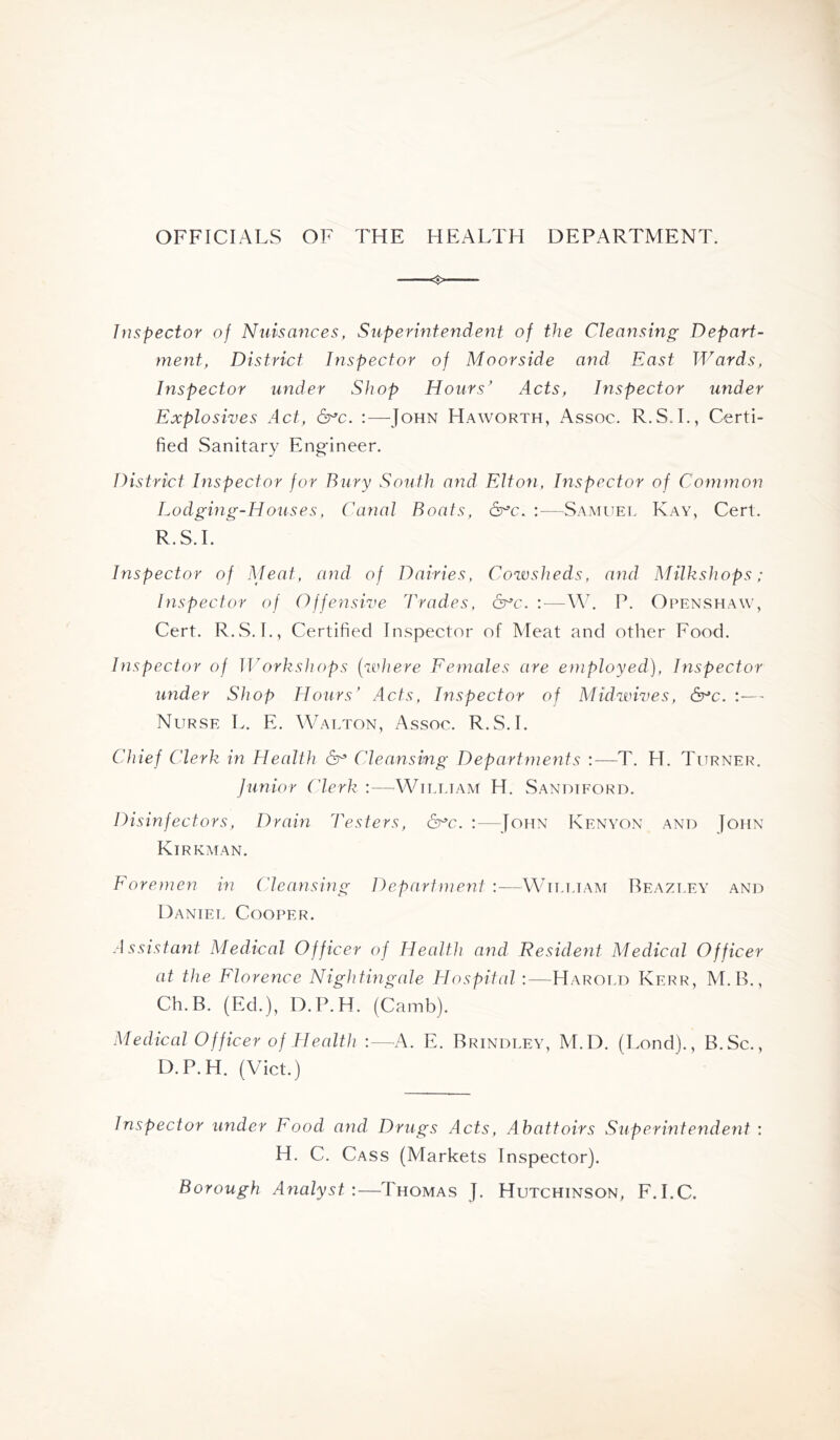 OFFICIALS OF THE HEALTH DEPARTMENT. Inspector of Nuisances, Super inf evident of the Cleansing Depart- ment, District Inspector of Moorside and East Wards, Inspector under Shop Hours' Acts, Inspector under Explosives Act, 6^c. :—John Haworth, Assoc. R.S.L, Certi- fied Sanitary Eng-ineer. District Dispector for Bury South and Elton, Inspector of Common Lodging-Houses, Canal Boats, 6^c. :—Samuel Kay, Cert. R.S.L Inspector of Meat, and of Dairies, Cowsheds, and Milkshops ; Inspector of Offensive Trades, &^c. :—M. P. Openshaw, Cert. R.S. I., Certified Inspector of Meat and other Food. Inspector of IVorkshops (where Eemales are employed), Inspector under Shop Hours’ Acts, Inspector of Midwives, Sr^c. Nurse L. E. Walton, Assoc. R.S.L Chief Clerk in Health Cleansing Departments :—T. H. Turner. Junior Clerk :—^Wtlttam H. Sandiford. Disinfectors, Dram Testers, 6uc. :—^John Kenyon and John Kirkman. Eoremen in Cleansing Department :—^Whtjam Beazley and Daniel Cooper. A ssistant Medical Officer of Health and Resident Medical Officer at the Florence Nightmgale Hospital :—Harold Kerr, M.R., Ch.B. (Ed.), D.P.H. (Camb). Medical Officer of Health :—^A. E. Brindley, M.D. (Lond)., B.Sc., D.P.H. (Viet.) Inspector under Food and Drugs Acts, Abattoirs Supermtendent : H. C. Cass (Markets Inspector). Borough Analyst:—Thomas J. Hutchinson, F.I.C.
