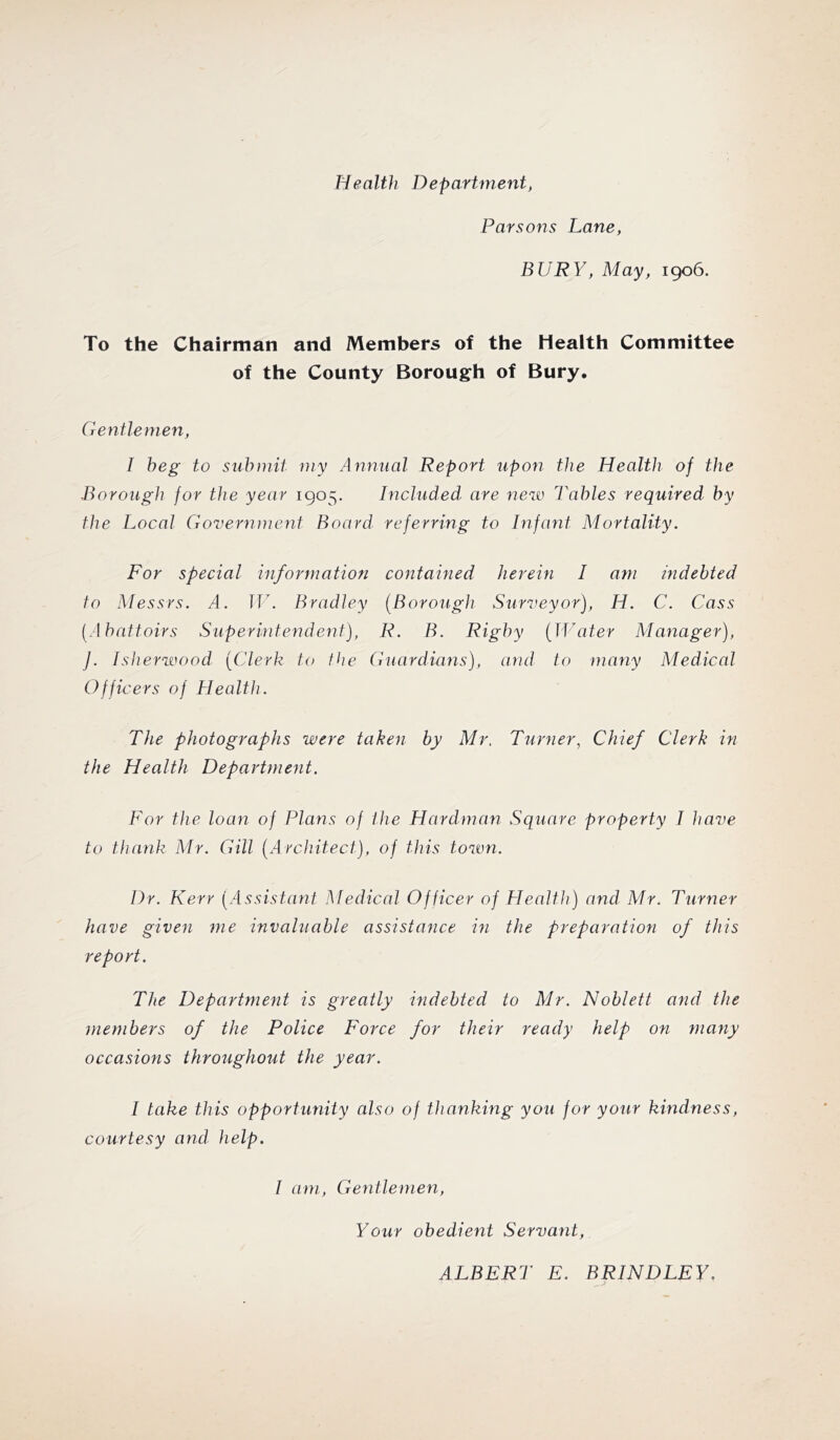 Health Department, Parsons Lane, BURY, May, 1906. To the Chairman and Members of the Health Committee of the County Borough of Bury. Gentlemen, I beg to submit my Annual Report upon the Health of the Borough for the year 1905. Included are new Tables required by the Local Government Board referring to hifant Mortality. For special information contained herein 1 am indebted to Messrs. A. Jf\ Bradley [Borough Surveyor), H. C. Cass [Abattoirs Superintendent), R. B. Rigby [JJAiter Manager), j. Isherwood [Clerk to the Guardians), and to many Medical Officers of Health. The photographs were taken by Mr. Turner, Chief Clerk in the Health Department. For the loan of Plans of the Hardman Square property J have to thank Mr. Gill [A rchitect), of this town. Dr. Kerr [Assistant Medical Officer of Health) and Mr. Turner have given me invaluable assistance in the preparation of this report. The Department is greatly indebted to Mr. Noblett and the members of the Police Force for their ready help on many occasions throughout the year. I take this opportunity also of thanking you for your kindness, courtesy and help. I am, Gentlemen, Your obedient Servant, ALBERT E. BRINDLEY.