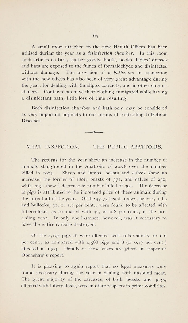 ^5 A small room attached tO' the new Health Offices has been utilised during the year as a disinfection chamber. In this room such articles as furs, leather goods, boots, books, ladies’ dresses and hats are exposed to^ the fumes of formaldehyde and disinfected without damage. The pro'vision of a bathroom in connection with the new offices has also^ been of very great advantage during the year, for dealing with Smallpox contacts, and in other circum- stances. Contacts can have their clothing fumigated while having a disinfectant bath, little loss of time resulting. Both disinfection chamber and bathroom may be considered as very important adjuncts to our means of controlling Infectious Diseases. MEAT INSPECTION. THE PUBLIC ABATTOIRS. The returns for the year shew an increase in the number of animals slaughtered in the Abattoirs of 2,028 over the number killed in 1904. Sheep and lambs, beasts and calves shew an increase, the former of 1801, beasts of 371, and calves of 250, while pigs shew a decrease in number killed of 394. The decrease in pigs is attributed to the increased price of these animals during the latter half of the year. Of the 4,275 beasts (cows, heifers, l)u]ls and bullocks] 51, or 1.2 per cent., were found to be affected with tuberculosis, as compared with 32, or 0.8 per cent., in the pre- ceding year. In only one instance, however, was it necessary to have the entire carcase destroyed. Of the 4,194 pigs 26 were affected with tuberculosis, or 0.6 per cent., as compared with 4,588 pigs and 8 (or 0.17 per cent.) affected in 1904. Details of these cases are given in Inspector Openshaw’s report. It is pleasing to again report that no legal measures were found necessary during the year in dealing with unsound meat. The great majority of the carcases, of both beasts and pigs, affected with tuberculosis, were in other respects in prime condition,