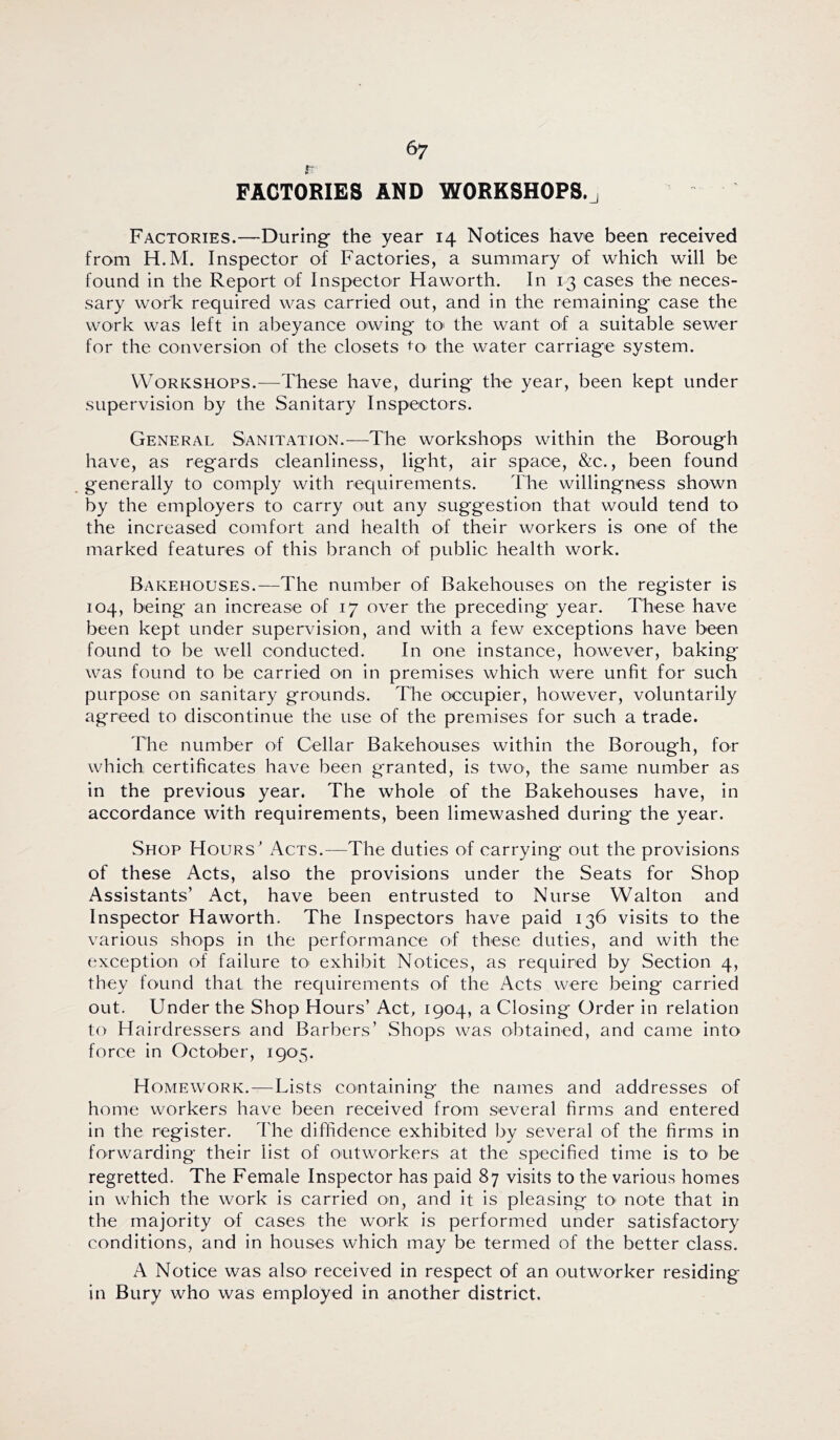 r FACTORIES AND WORKSHOPS.j Factories.—During- the year 14 Notices have been received from H.M. Inspector of Factories, a summary of which will be found in the Report of Inspector Haworth. In 13 cases the neces- sary work required was carried out, and in the remaining case the work was left in abeyance owing tO' the want of a suitable sewer for the conversion of the closets ^o> the water carriage system. Workshops.—These have, during the year, been kept under supervision by the Sanitary Inspectors. General Sanitation.—The workshops within the Borough have, as regards cleanliness, light, air space, &c., been found generally to comply with requirements. The willingness shown by the employers to carry out any suggestion that would tend to the increased comfort and health of their workers is one of the marked features of this branch of public health work. Bakehouses.—The number of Bakehouses on the register is 104, being an increase of 17 over the preceding year. These have been kept under supervision, and with a few exceptions have been found to be well conducted. In one instance, however, baking was found to be carried on in premises which were unfit for such purpose on sanitary grounds. The occupier, however, voluntarily agreed to discontinue the use of the premises for such a trade. The number of Cellar Bakehouses within the Borough, for which certificates have been granted, is two, the same number as in the previous year. The whole of the Bakehouses have, in accordance with requirements, been limewashed during the year. Shop Hours Acts.—The duties of carrying out the provisions of these Acts, also the provisions under the Seats for Shop Assistants’ Act, have been entrusted to Nurse Walton and Inspector Haworth. The Inspectors have paid 136 visits to the various shops in the performance of these duties, and with the exception of failure tO’ exhibit Notices, as required by Section 4, they found that the requirements of the Acts were being carried out. Under the Shop Hours’ Act, 1904, a Closing Order in relation to Hairdressers and Barbers’ Shops was obtained, and came into force in October, 1905. Homework.—Lists containing the names and addresses of home workers have been received from several firms and entered in the register. The diffidence exhibited by several of the firms in forwarding their list of oiitworkers at the specified time is tO' be regretted. The Female Inspector has paid 87 visits to the various homes in which the work is carried on, and it is pleasing tO' note that in the majority of cases the work is performed under satisfactory conditions, and in houses which may be termed of the better class. A Notice was also' received in respect of an outworker residing in Bury who was employed in another district.
