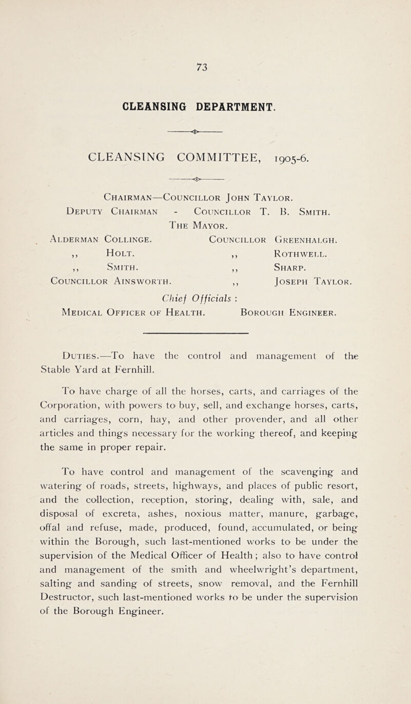 CLEANSING DEPARTMENT. <$> CLEANSING COMMITTEE, 1905-6. Chairman—Councillor John Taylor. Deputy Chairman - Councillor T. B. Smith. The Mayor. Councillor Greenhalgh. Rothwell. Sharp. Alderman Collinge. Holt. Smith. ) > 5) Councillor Ainsworth. 5 5 Joseph Taylor. Chief Officials : Medical Officer of Health. Borough Engineer. Duties.—To have the control and management of the Stable Yard at Fernhill. To have charge of all the horses, carts, and carriages of the Corporation, with powers tO' buy, sell, and exchange horses, carts, and carriages, corn, hay, and other provender, and all other articles and things necessary for the working thereof, and keeping the same in proper repair. To have control and management of the scavenging and watering of roads, streets, highways, and places of public resort, and the collection, reception, storing, dealing with, sale, and disposal of excreta, ashes, noxious matter, manure, garbage, offal and refuse, made, produced, found, accumulated, or being within the Borough, such last-mentioned works tO' be under the supervision of the Medical Officer of Health; also tO' have control and management of the smith and wheelwright’s department, salting and sanding of streets, snow removal, and the Fernhill Destructor, such last-mentioned works tO’ be under the supervision of the Borough Engineer.