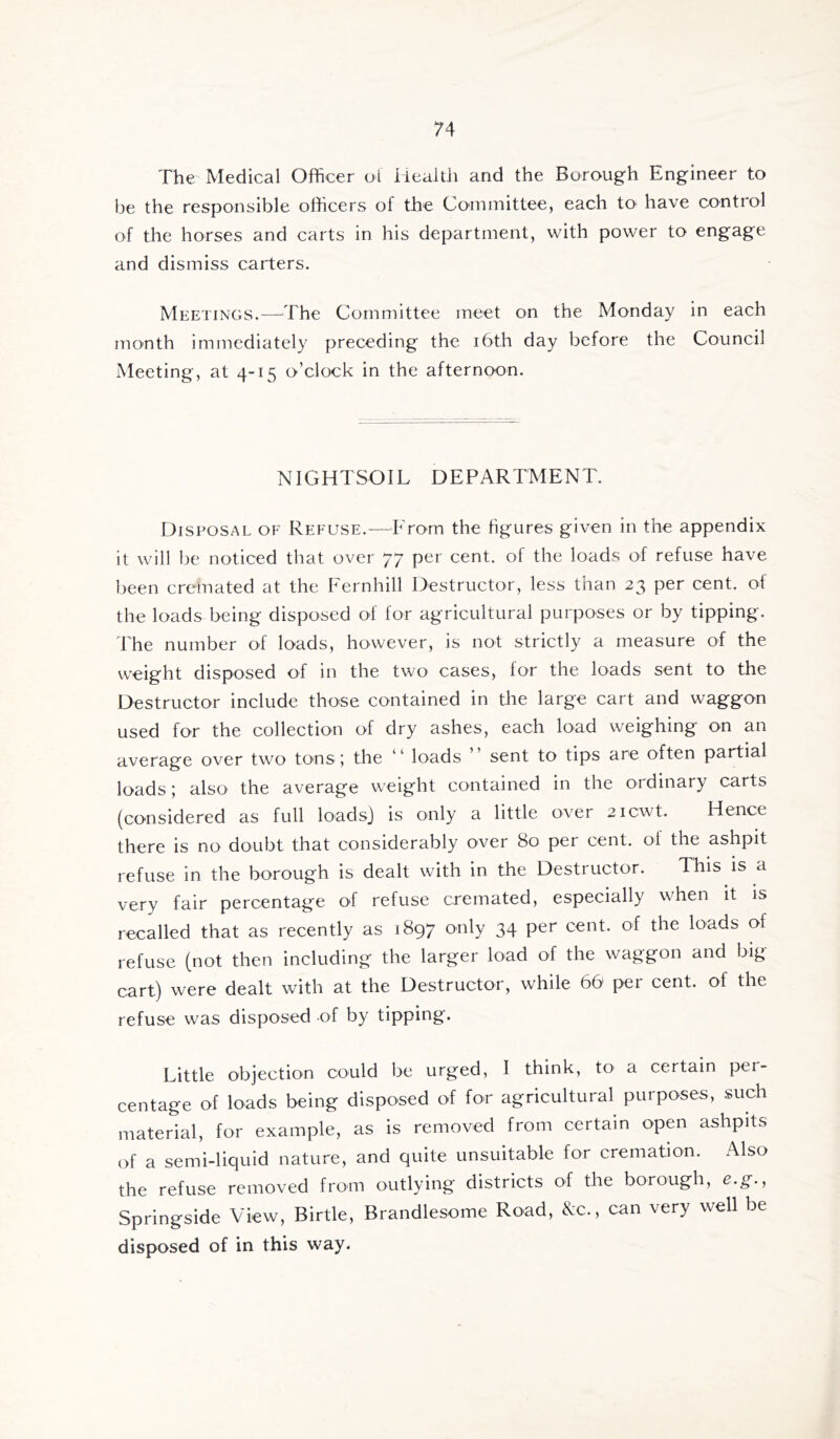 The Medical Officer ot Health and the Burough Engineer to be the responsible olhcers of the Committee, each to have control of the horses and carts in his department, with power to engage and dismiss carters. Meetings.—^The Committee meet on the Monday in each month immediately preceding the i6th day before the Council Meeting, at 4-15 o’clock in the afternoon. NIGHTSOIL DEPARTMENT. Disposal of Refuse.—From the figures given in the appendix it will be noticed that over 77 per cent, of the loads of refuse have been cremated at the Fernhill Destructor, less than 23 per cent, of the loads being disposed of for agricultural purposes or by tipping. Fhe number of loads, however, is not strictly a measure of the weight disposed of in the two cases, for the loads sent to the Destructor include those contained in tlie large cart and waggon used for the collection of dry ashes, each load weighing on an average over two tons; the “ loads ” sent to tips are often partial loads; also the average weight contained in the ordinary carts (considered as full loads) is only a little over 2icwt. Hence there is no doubt that considerably over 80 per cent, ol the ashpit refuse in the borough is dealt with in the Destructor. This is a very fair percentage of refuse cremated, especially when it is recalled that as recently as 1897 only 34 per cent, of the loads of refuse (not then including the larger load of the waggon and big cart) were dealt with at the Destructor, while 66 per cent, of the refuse was disposed of by tipping. Little objection could be urged, I think, to a certain pei- centage of loads being disposed of for agricultural purposes, such material, for example, as is removed from certain open ashpits of a semi-liquid nature, and quite unsuitable for cremation. Also the refuse removed from outlying districts of the borough, e.g., Springside View, Birtle, Brandlesome Road, Nc., can very well be disposed of in this way.
