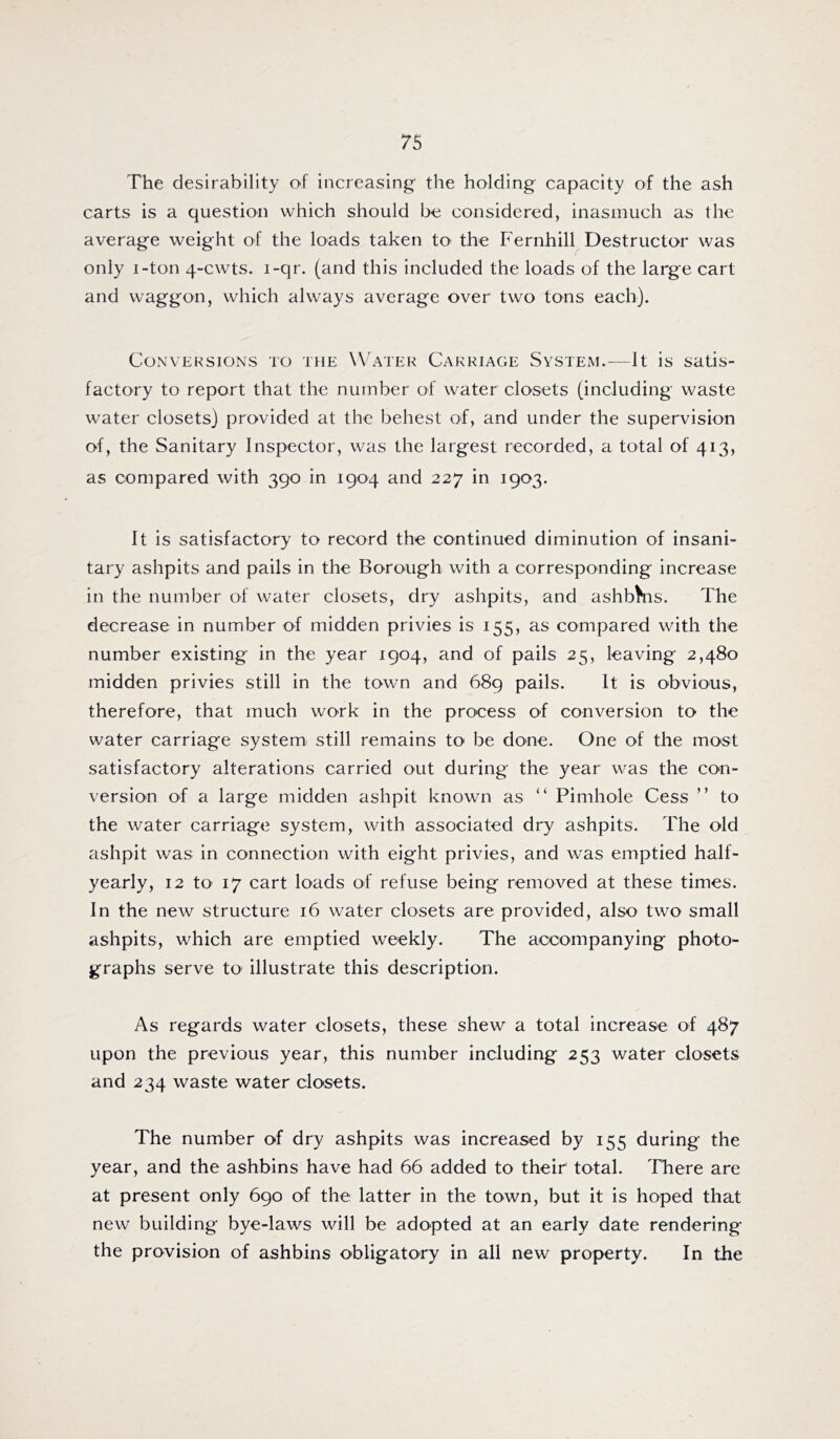 The desirability of increasing- the holding capacity of the ash carts is a question which should be considered, inasmuch as the average weight of the loads taken tO' the Fernhill Destructor was only i-ton 4-cwts. i-qr. (and this included the loads of the large cart and waggon, which always average over two tons each). Conversions to the Water Carriage System.—It is satis- factory to report that the number of water closets (including waste water closets) provided at the behest of, and under the supervision of, the Sanitary Inspector, was the largest recorded, a total of 413, as compared with 390 in 1904 and 227 in 1903. It is satisfactory to record the continued diminution of insani- tary ashpits and pails in the Borough with a corresponding increase in the number of water closets, dry ashpits, and ashbhis. The decrease in number of midden privies is 155, as compared with the number existing in the year 1904, and of pails 25, leaving 2,480 midden privies still in the town and 689 pails. It is obvious, therefore, that much work in the process of conversion to the water carriage systemi still remains to be done. One of the most satisfactory alterations carried out during the year was the con- version of a large midden ashpit known as “ Pimhole Cess ” to the water carriage system, with associated dry ashpits. The old ashpit was in connection with eight privies, and was emptied half- yearly, 12 tO' 17 cart loads of refuse being removed at these times. In the new structure 16 water closets are provided, also two small ashpits, which are emptied weekly. The accompanying photo- graphs serve to illustrate this description. As regards water closets, these shew a total increase of 487 upon the previous year, this number including 253 water closets and 234 waste water closets. The number of dry ashpits was increased by 155 during the year, and the ashbins have had 66 added to their total. There are at present only 690 of the latter in the town, but it is hoped that new building bye-laws will be adopted at an early date rendering the provision of ashbins obligatory in all new property. In the