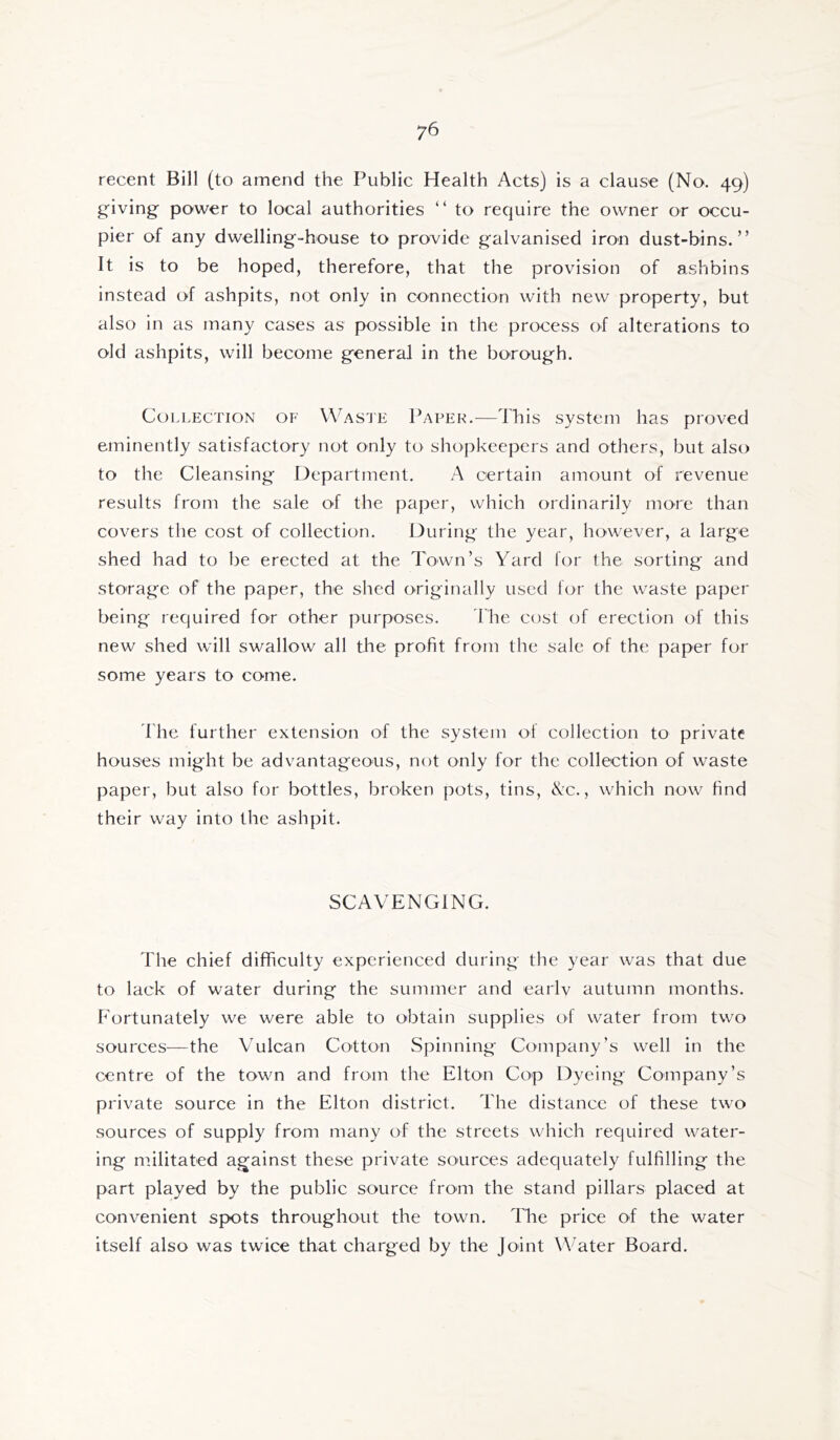 recent Bill (to amend the Public Health Acts) is a clause (No. 49) g-iving power to local authorities “ to require the owner or occu- pier of any dwelling-house to provide galvanised iron dust-bins,” It is to be hoped, therefore, that the provision of ashbins instead of ashpits, not only in connection with new property, but also in as many cases as possible in the process of alterations to old ashpits, will become general in the borough. Collection of Was'je Paper.-—This system has proved eminently satisfactory not only to shopkeepers and others, but also to the Cleansing Department. A certain amount of revenue results from the sale of the paper, which ordinarily more than covers the cost of collection. louring the year, however, a large shed had to be erected at the Town’s Yard for the sorting and storage of the paper, the shed originally used for the waste paper being required for other purposes. The cost of erection of this new shed will swallow all the profit from the sale of the paper for some years to come. 'fhe further extension of the system of collection to private houses might be advantageous, not only for the collection of waste paper, but also for bottles, broken pots, tins, ^c., which now find their way into the ashpit. SCAVENGING. The chief difficulty experienced during the year was that due to lack of water during the summer and earlv autumn months. Fortunately we were able to obtain supplies of water from two sources—the Vulcan Cotton Spinning Company’s well in the centre of the town and from the Elton Cop Dyeing Company’s private source in the Elton district. The distance of these two sources of supply from many of the streets which required water- ing militated against these private sources adequately fulfilling the part played by the public source from the stand pillars placed at convenient spots throughout the town. The price of the water itself also was twice that charged by the Joint Water Board.
