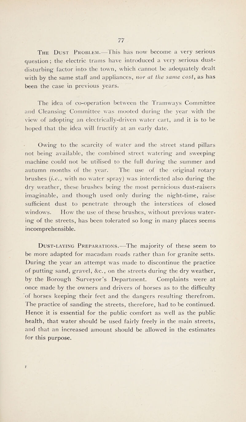 The Dust Probi.em.—This has now become a very serious question ; the electric trams have introduced a very serious dust- disturbing factor intO' the town, which cannot be adequately dealt with by the same staff and appliances, nor at the same cost, as has been the case in previous years. The idea of co-operation between the Tramways Committee and Cleansing Committee was mooted during the year with the view O'f adopting an electrically-driven water cart, and it is to be hoped that the idea will fructify at an early date. Owing to the scarcity of water and the street stand pillars not being available, the combined street watering and sweeping machine could not be utilised to the full during the summer and autumn months of the year. The use of the original rotary brushes (i.e., with no water spray) was interdicted also during the dry weather, these brushes being the most pernicious dust-raisers imaginable, and though used only during the night-time, raise siifhcient dust tO' penetrate through the interstices of closed windows. How the use of these brushes, without previous water- ing of the streets, has been tolerated so long in many places seems incomprehensible. Dust-laying Preparations.—^The majority of these seem to be more adapted for macadam roads rather than for granite setts. During the year an attempt was made to discontinue the practice of putting sand, gravel. See., on the streets during the dry weather, by the Borough Surveyor’s Department. Complaints were at once made by the owners and drivers of horses as to the difficulty of horses keeping their feet and the dangers resulting therefrom. The practice of sanding the streets, therefore, had to be continued. Hence it is essential for the public comfort as well as the public health, that water should be used fairly freely in the main streets, and that an increased amount should be allowed in the estimates for this purpose. F