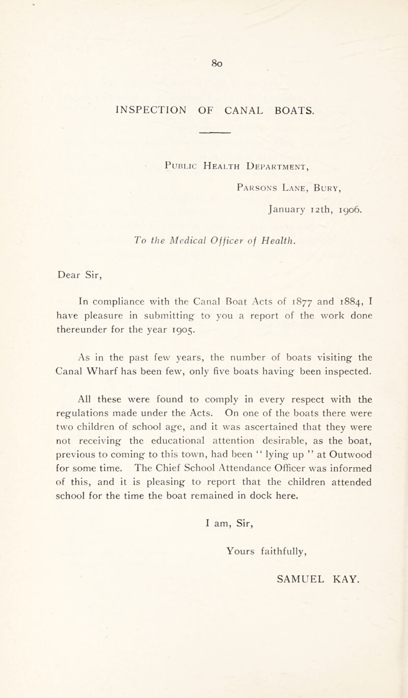 INSPECTION OF CANAL BOATS. Public Health Department, Parsons Lane, Bury, January 12th, 1906. To the Medical Officer of Health. Dear Sir, In compliance with the Canal Boat Acts of 1877 and 1884, I have pleasure in submitting- to you a report of the work done thereunder for the year 1905. As in the past few years, the number of boats visiting the Canal Wharf has been few, only five boats having been inspected. All these were found to comply in every respect with the regulations made under the Acts. On one of the boats there were two children of school age, and it was ascertained that they were not receiving the educational attention desirable, as the boat, previous to coming to this town, had been “ lying up ” at Outwood for some time. The Chief School Attendance Officer was informed of this, and it is pleasing tO' report that the children attended school for the time the boat remained in dock here. I am. Sir, Yours faithfully. SAMUEL KAY.