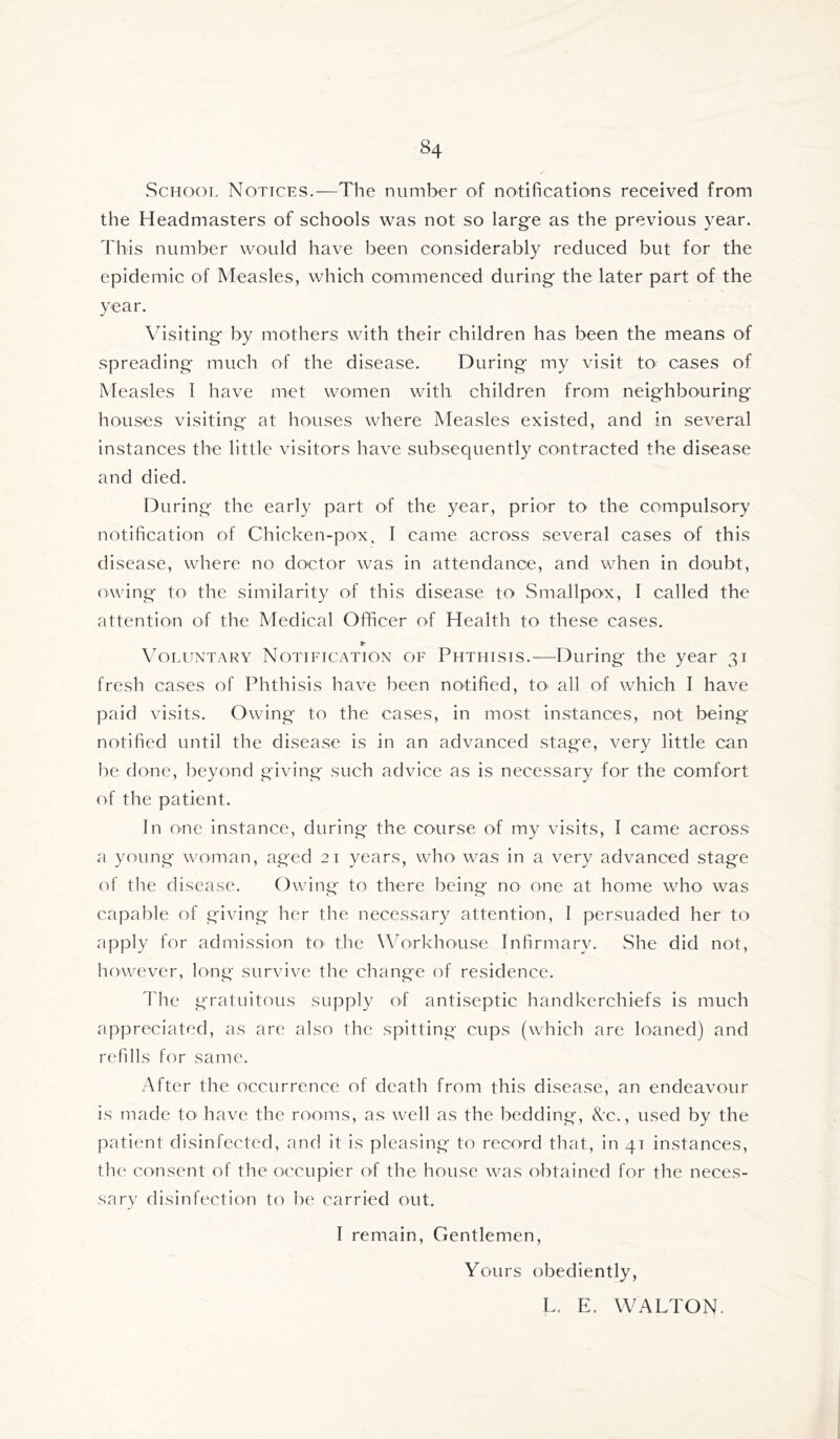 School Notices.—The number of notifications received from the Headmasters of schools was not so large as the previous year. This number would have been considerably reduced but for the epidemic of Measles, which commenced during the later part of the year. \usiting by mothers with their children has been the means of spreading much of the disease. During my visit to cases of Measles I have met women with children from neighbouring houses visiting at honses where Measles existed, and in several instances the little visitors have subsequently contracted the disease and died. During the early part of the year, prior to the compulsory notification of Chicken-pox, I came across several cases of this disease, where no doctor was in attendance, and when in doubt, owing to the similarity of this disease to Smallpox, I called the attention of the Medical Officer of Health to these cases. «■ Voluntary Notification of Phthisis.—^During the year 31 fresh cases of Phthisis have been notified, tO' all of which I have paid visits. Owing to the cases, in most instances, not being- notified until the disease is in an advanced stage, very little can be done, beyond giving such advice as is necessary for the comfort of the patient. In one instance, during the course of my visits, I came across a young woman, aged 21 years, who' was in a very advanced stage of the disease. Owing to there being no one at home who was capable of giving her the necessary attention, I persuaded her to apply for admission tO' the Workhonse Infirmary. She did not, however, long survive the change of residence. d'he gratuitous supply of antiseptic handkerchiefs is much appreciated, as are also the spitting cups (which are loaned) and refills for same. After the occurrence of death from this disease, an endeavour is made to have the rooms, as well as the bedding, Nc., used by the patient disinfected, and it is pleasing to record that, in 41 instances, the consent of the occupier of the house was obtained for the neces- sary disinfection to he carried out. I remain, Gentlemen, Yours obediently, L. E. WALTON.
