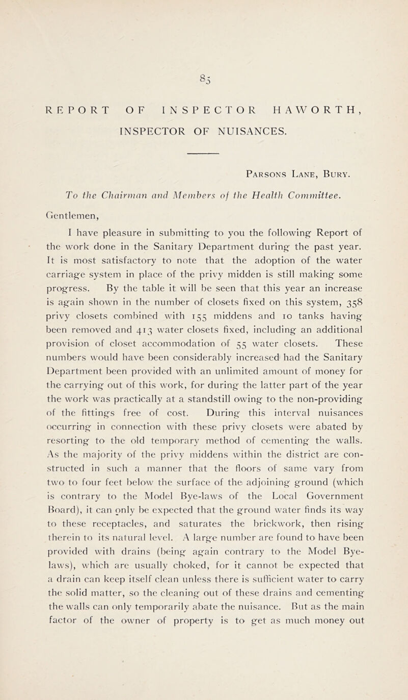S5 REPORT OF INSPECTOR HAWORTH, INSPECTOR OF NUISANCES. Parsons Lane, Bury. To the Chairman and Members of the Health Committee. Gentlemen, I have pleasure in submitting’ to you the following Report of the work done in the Sanitary Department during the past year. It is most satisfactory to note that the adoption of the water carriage system in place of the privy midden is still making some progress. By the table it will be seen that this year an increase is again shown in the number of closets fixed on this system, 358 privy closets combined with 155 middens and 10 tanks having been removed and 413 water closets fixed, including an additional provision of closet accommodation of 55 water closets. These numbers would have been considerably increased' had the Sanitary Department been provided with an unlimited amount of money for the carrying out of this work, for during the latter part of the year the work was practically at a standstill owing to the non-providing of the fittings free of cost. During this interval nuisances occurring in connection with these privy closets were abated by resorting to the old temporary method of cementing the walls. As the majority of the privy middens within the district are con- structed in such a manner that the floors of same vary from two to four feet below the surface of the adjoining ground (which is contrary to the Model Bye-laws of the Local Government Board), it can only be expected that the ground water finds its way to these receptacles, and saturates the brickwork, then rising therein to its natural level. A large number are found to^ have been provided with drains (being again contrary to the Model Bye- laws), which are usually choked, for it cannot be expected that a drain can keep itself clean unless there is sufficient water to carry the solid matter, so the cleaning out of these drains and cementing the walls can only temporarily abate the nuisance. But as the main factor of the owner of property is to get as much money out