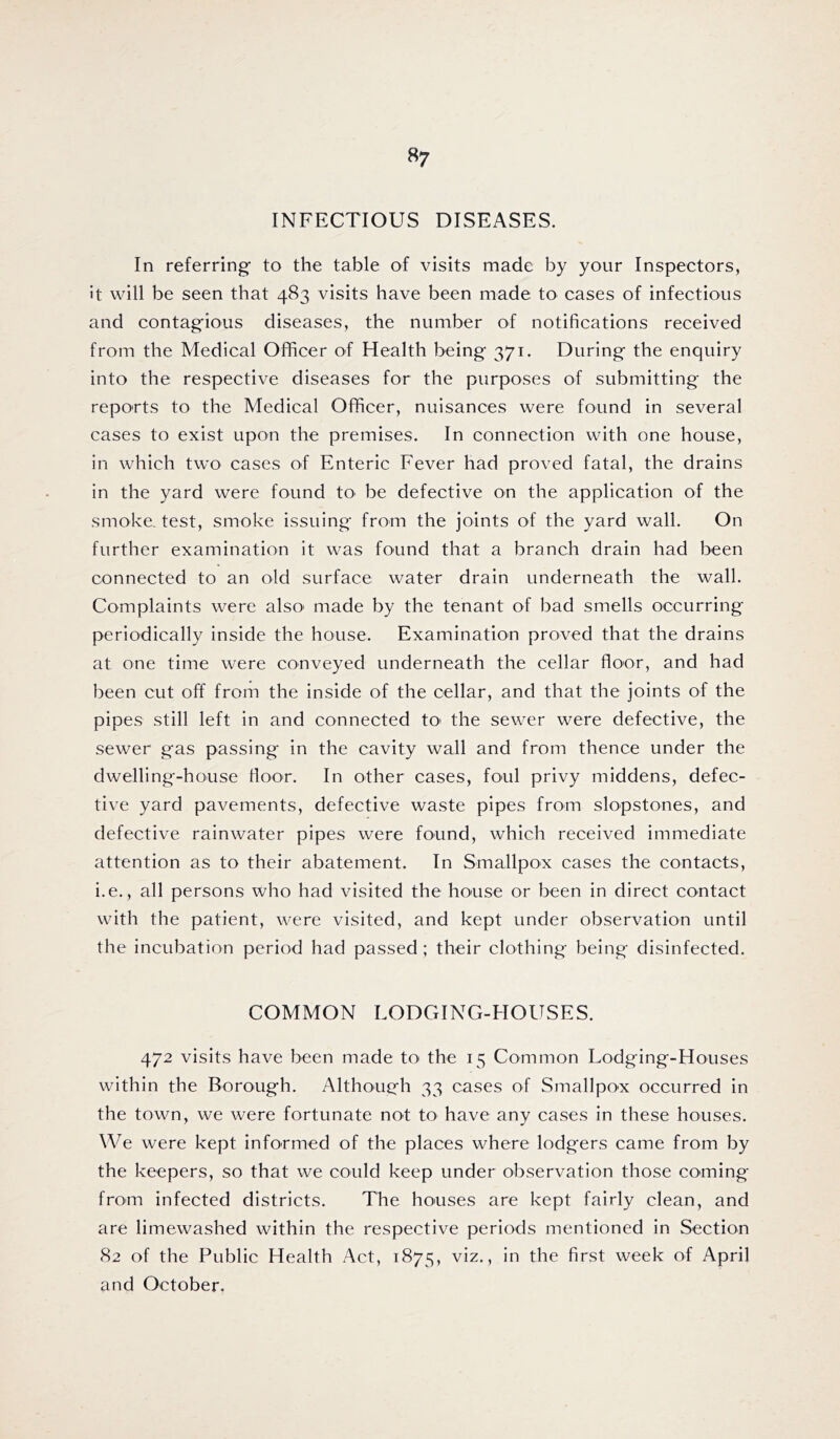 INFECTIOUS DISEASES. In referring to the table of visits made by your Inspectors, It will be seen that 483 visits have been made to cases of infectious and contagious diseases, the number of notifications received from the Medical Officer of Health being 371. During the enquiry into the respective diseases for the purposes of submitting the reports to the Medical Officer, nuisances were found in several cases to exist upon the premises. In connection with one house, in which two cases of Enteric Fever had proved fatal, the drains in the yard were found to be defective on the application of the smoke, test, smoke issuing from the joints of the yard wall. On further examination it was found that a branch drain had been connected to an old surface water drain underneath the wall. Complaints were also' made by the tenant of bad smells occurring periodically inside the house. Examination proved that the drains at one time were conveyed underneath the cellar floor, and had been cut off from the inside of the cellar, and that the joints of the pipes still left in and connected tO' the sewer were defective, the sewer gas passing in the cavity wall and from thence under the dwelling-house floor. In other cases, foul privy middens, defec- tive yard pavements, defective waste pipes from slopstones, and defective rainwater pipes were found, which received immediate attention as to their abatement. In Smallpox cases the contacts, i.e., all persons who had visited the house or been in direct contact with the patient, were visited, and kept under observation until the incubation period had passed ; their clothing being disinfected. COMMON LODGING-HOUSES. 472 visits have been made tO' the 15 Common Lodging-Houses within the Borough. Although 33 cases of Smallpox occurred in the town, we were fortunate not to have any cases in these houses. We were kept informed of the places where lodgers came from by the keepers, so that we could keep under observation those coming from infected districts. The houses are kept fairly clean, and are limewashed within the respective periods mentioned in Section 82 of the Public Health Act, 1875, viz., in the first week of April and October.