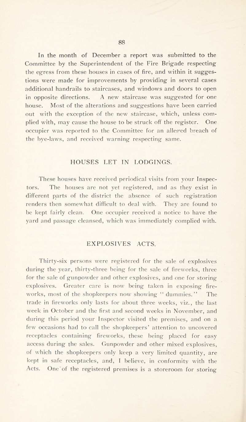 In the month of December a report was submitted tO' the Committee by the Superintendent of the Fire Brigade respecting the egress from these houses in cases of fire, and within it sugges- tions were made for improvements by providing in several cases additional handrails tO' staircases, and windows and doors to open in opposite directions. A new staircase was suggested for one house. Most of the alterations and suggestions have been carried out with the exception of the new staircase, which, unless com- plied with, may cause the house tO' be struck off the register. One occupier was reported to the Committee for an allep*ed breach of the bye-laws, and received warning respecting same. HOUSES LET IN LODGINGS. These houses have received periodical visits from your Inspec- tors. The houses are not yet registered, and as they exist in different parts of the district the absence of such registration renders then somewhat difficult to deal with. They are found to be kept fairly clean. One occupier received a notice tO' have the yard and passage cleansed, which was immediately complied with. EXPLOSIVES ACTS. Thirty-six persons were registered for the sale of explosives during the year, thirty-three being for the sale of fireworks, thi-ee for the sale of gunpowder and other explosives, and one for storing explosives. Greater care is now being taken in exposing fire- works, most of the shopkeepers now showing “ dummies.” The trade in fireworks only lasts for about three weeks, viz., the last week in October and the first and second weeks in November, and during this period your Inspector visited the premises, and on a few occasions had tO' call the shopkeepers’ attention to uncovered receptacles containing fireworks, these being placed for easy access during the sales. Gunpowder and other mixed explosives, of which the shopkeepers only keep a very limited quantity, are kept in safe receptacles, and, I believe, in conformity with the Acts. One of the registered premises is a storeroom for storing