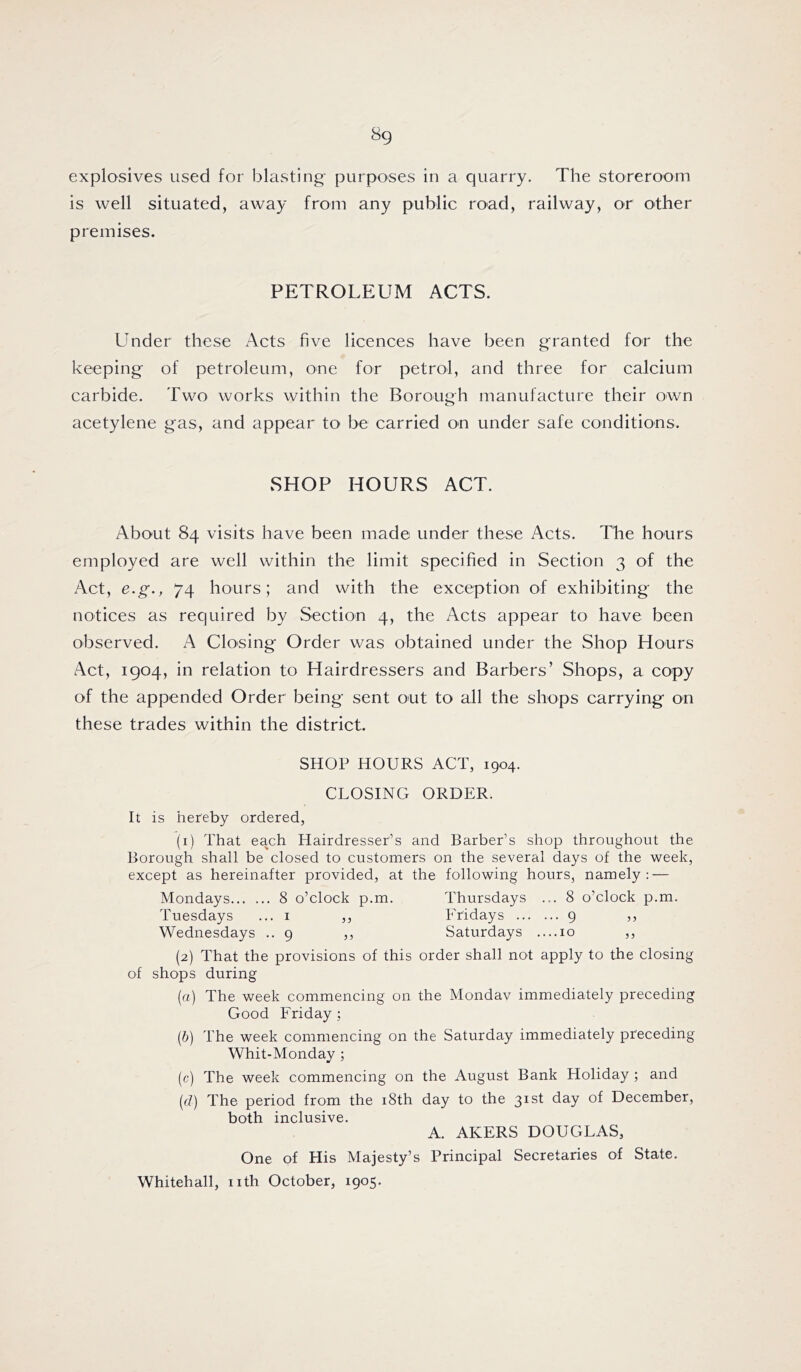 explosives used for blasting purposes in a quarry. The storeroom is well situated, away from any public road, railway, or other premises. PETROLEUM ACTS. Under these Acts five licences have been granted for the keeping of petroleum, one for petrol, and three for calcium carbide. Two works within the Borough manufacture their own acetylene gas, and appear to be carried on under safe conditions. SHOP HOURS ACT. About 84 visits have been mad© under these Acts. The hours employed are well within the limit specified in Section 3 of the Act, e.g., 74 hours; and with the exception of exhibiting the notices as required by Section 4, the Acts appear to have been observed. A Closing Order was obtained under the Shop Hours Act, 1904, in relation to Hairdressers and Barbers’ Shops, a copy of the appended Order being sent out to all the shops carrying on these trades within the district. SHOP HOURS ACT, 1904. CLOSING ORDER. It is hereby ordered, (1) That each Hairdresser’s and Barber’s shop throughout the Borough shall be closed to customers on the several days of the week, except as hereinafter provided, at the following hours, namely; — Mondays 8 o’clock p.m. Thursdays ... 8 o’clock p.m. Tuesdays ... i ,, Fridays 9 ,, Wednesdays .. 9 ,, Saturdays ....10 ,, (2) That the provisions of this order shall not apply to the closing of shops during (a) The week commencing on the Monday immediately preceding Good Friday ; (&) The week commencing on the Saturday immediately preceding Whit-Monday ; (c) The week commencing on the August Bank Holiday ; and {cl) The period from the i8th day to the 31st day of December, both inclusive. A. AKERS DOUGLAS, One of His Majesty’s Principal Secretaries of State. Whitehall, nth October, 1905.
