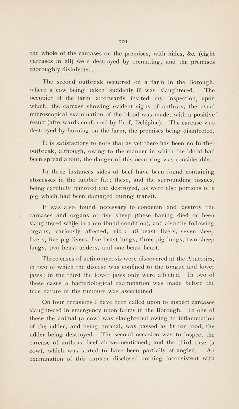 lOI the whole of the carcases on the premises, with hides, &c. (eight carcases in all) were destroyed by cremating, and the premises thoroughly disinfected. The second outbreak occurred on a farm in the Borough, where a cow being taken suddenly ill was slaughtered. The occupier of the farm afterwards invited my inspection, upon which, the carcase showing evident signs of anthrax, the usual microscopical examination of the blood was made, with a positive result (afterwards confirmed by Prof. Delepine). The carcase was destroyed by burning on the farm, the premises being disinfected. It is satisfactory to note that as yet there has been no further outbreak, although, owing tO' the manner in which the blood had been spread about, the danger of this occurring was considerable. In three instances sides of beef have been found containing abscesses in the lumbar fat; these, and the surrounding tissues, being carefully removed and destroyed, as were also portions of a pig which had been damaged during transit. It was also found necessary to condemn and destroy the carcases and organs of five sheep (these having died or been slaughtejed while in a moribund condition), and also' the following organs, variously affected, viz. : i8 beast livers, seven sheep livers, five pig livers, five beast lungs, three pig lungs, twO' sheep lungs, two beast udders, and one beast heart. Three cases of actinomycosis were discovered at the Abattoirs, in two* of which the disease was confined to the tongue and lower jaws ; in the third the lower jaws only were affected. In two of these cases a bacteriological examination was made before the true nature of the turnonrs was ascertained. On four occasions I have been called upon to inspect carcases slaughtered in emergency upon farms in the Borough. In one of these the animal (a cow) was slaughtered owing to inflammation of the udder, and being normal, was passed as fit for food, the udder being destroyed. The second occasion was tO' inspect the carcase of anthrax beef above-mentioned; and the third case (a cow), which was stated to have been partially strangled. An examination of this carcase disclosed nothing inconsistent with