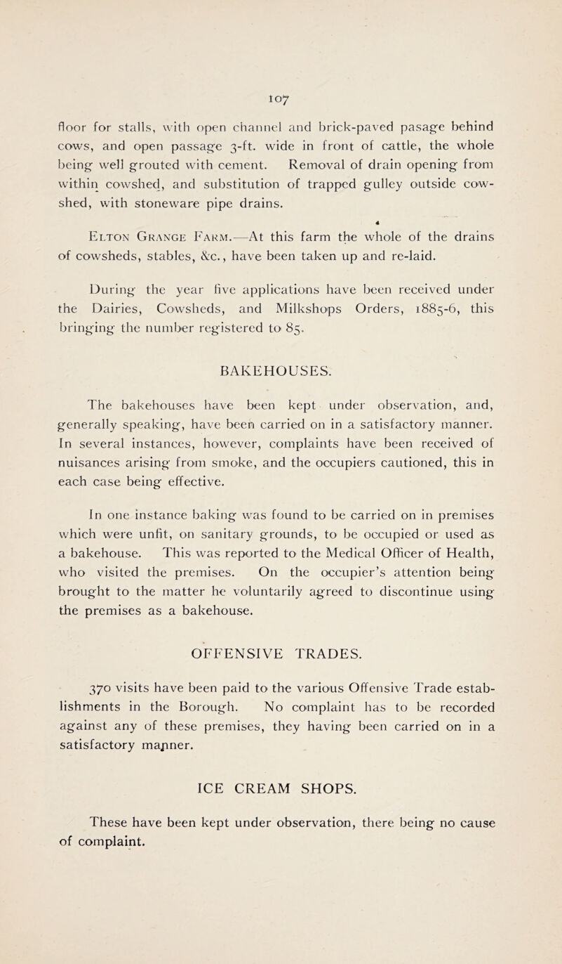 floor for stalls, with open channel and brick-paved pasag'e behind cows, and open passage 3-ft. wide in front of cattle, the whole being well grouted with cement. Removal of drain opening from within cowshed, and substitution of trapped gulley outside cow- shed, with stoneware pipe drains. 4 Elton Grange Farm.—At this farm the whole of the drains of cowsheds, stables, &c., have been taken up and re-laid. During the year live applications have been received under the Dairies, Cowsheds, and Milkshops Orders, 1885-6, this bringing the number registered to 85. BAKEHOUSES. The bakehouses have been kept under observation, and, generally speaking, have been carried on in a satisfactory manner. In several instances, however, complaints have been received of nuisances arising from smoke, and the occupiers cautioned, this in each case being effective. In one instance baking was found to be carried on in premises which were unfit, on sanitary grounds, to be occupied or used as a bakehouse. This was reported tO' the Medical Officer of Health, who visited the premises. On the occupier’s attention being brought to the matter he voluntarily agreed to discontinue using the premises as a bakehouse. OFFENSIVE TRADES. 370 visits have been paid to the various Offensive Trade estab- lishments in the Borough. No complaint has to be recorded against any of these premises, they having been carried on in a satisfactory mapner. ICE CREAM SHOPS. These have been kept under observation, there being no cause of complaint.