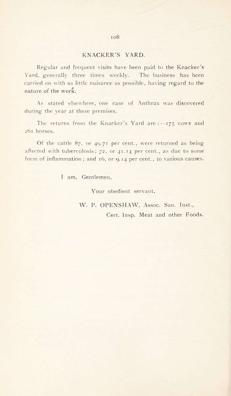 io8 KNACKER’S YARD. Reg'ular and frequent visits have been paid to the Knacker’s Yard, generally three times weekly. The business has been carried on with as little nuisance as possible, having regard to the nature of the work. As stated elsewhere, one case of Anthrax was discovered during the year at these premises. The returns from the Knacker’s Yard are : —175 cows and 261 horses. Of the cattle 87, or 49.71 per cent., were returned as being affected with tuberculosis; 72, or 41.14 per cent., as due to some form of inflammation ; and 16, or 9.14 per cent., to various causes. I am. Gentlemen, Your obedient servant, W. P. OPENSHAW, Assoc. San. Inst., Cert. Insp. Meat and other Foods.
