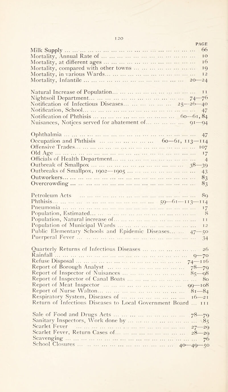 PAGE Milk Supply 66 Mortality, Annual Rate of lo Mortality, at different ages i6 Mortality, compared with other towns 19 Mortality, in various Wards 12 Mortality, Infantile 20—24 Natural Increase; of Population ii Nightsoil Department 74—76 Notification of Infectious Diseases 25—26—40 Notification, School 47 Notification of Phthisis 60—6t, 84 Nuisances, Notices served for abatement of 91—94 Ophthalmia 47 Occupation and Phthisis 60—61, 113—114 Offensive Trades 107 Old x'\ge 17 Officials of Health Department 4 Outbreak of Smallpox 38—^39 Outbreaks of Smallpox, 1902—1905 43 Outworkers 83 Overcrowding 83 Petroleum Acts Phthisis Pneumonia Population, Estimated Population, Natural increase of Population of Municipal Wards Public Elementary Schools and Epidemic Puerperal Eever 89 ... 59—61 —IT3—114 t7 8 IT 12 Diseases 47—50 34 Quarterly Returns of Infectious Diseases 26 Rainfall 9—70 Refuse Disposal 74—116 Report of Borough Analyst 78—79 Report of Inspector of Nuisances 81^—98 Report of Inspector of Canal Boats 80 Report of Meat Inspector 99—108 Report of Nurse Walton 81—84 Respiratory System, Diseases of 16.—^21 Return of Infectious Diseases to Local Government Board ... in Sale of Food and Drugs Acts 78—79 Sanitary Inspectors, Work done by 85 wScarlet Fever 27—29 Scarlet Fever, Return Cases of 28—29 Scavenging 76 School Closures ... ao—aq—