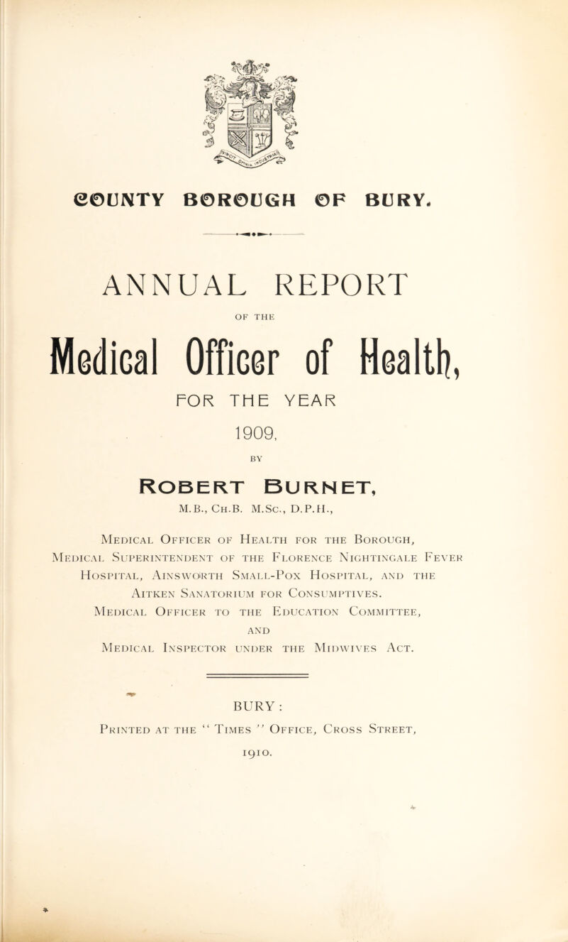 eOUNTY BOROUGH OF BURY. ANNUAL REPORT OF THE Medical Officer of Healtli, FOR THE YEAR 1909, BY Robert Burnet, M.B., Ch.B. M.Sc., D.P.H., Medical Officer of Health for the Borough^ Medical Superintendent of the Florence Nightingale Fever Hospital, Ainswoirth Small-Pox Hospital, and the Aitken Sanatorium for Consumptives. Medical Officer to the Education Committee, AND Medical Inspector under the Midwives Act. BURY : ( i Printed at the Times ” Office, Cross Street,