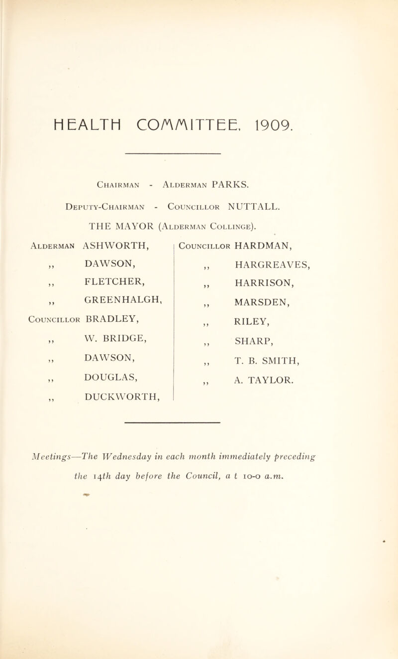HEALTH CO/A/AITTEE, 1909. Chairman - Alderman PARKS. Deputy-Chairman - Councillor NUTTALL. THE MAYOR (Alderman Collinge). Alderman ASHWORTH, ,, DAWSON, ,, FLETCHER, ,, GREENHALGH, Councillor BRADLEY, ,, W. BRIDGE, ,, DAWSON, ,, DOUGLAS, ,, DUCKWORTH, Councillor HARDMAN, ,, HARGREAVES ,, HARRISON, ,, MARSDEN, ,, RILEY, ,, SHARP, ,, T. B. SMITH, ,, A. TAYLOR. Meetings—The Wednesday in each month immediately preceding the i/\th day before the Council, a t lO'-o a.m